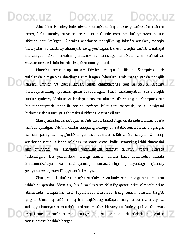 Abu   Nasr   Forobiy   kabi   olimlar   notiqlikni   faqat   nazariy   tushuncha   sifatida
emas,   balki   amaliy   hayotda   insonlarni   birlashtiruvchi   va   tarbiyalovchi   vosita
sifatida   ham   ko’rgan.   Ularning   asarlarida   notiqlikning   falsafiy   asoslari,   axloqiy
tamoyillari va madaniy ahamiyati keng yoritilgan. Bu esa notiqlik san’atini nafaqat
madaniyat,   balki   jamiyatning   umumiy   rivojlanishiga   ham   katta   ta’sir   ko’rsatgan
muhim omil sifatida ko’rib chiqishga asos yaratadi.
Notiqlik   san’atining   tarixiy   ildizlari   chuqur   bo’lib,   u   Sharqning   turli
xalqlarida o’ziga xos shakllarda rivojlangan. Masalan,  arab madaniyatida notiqlik
san’ati   Qur’on   va   hadis   ilmlari   bilan   chambarchas   bog’liq   bo’lib,   islomiy
dunyoqarashning   ajralmas   qismi   hisoblangan.   Hind   madaniyatida   esa   notiqlik
san’ati   qadimiy   Vedalar   va   boshqa   diniy   matnlardan   ilhomlangan.   Sharqning   har
bir   madaniyatida   notiqlik   san’ati   nafaqat   bilimlarni   tarqatish,   balki   jamiyatni
birlashtirish va tarbiyalash vositasi sifatida xizmat qilgan.
Sharq falsafasida notiqlik san’ati inson kamolotiga erishishda muhim vosita
sifatida qaralgan. Mutafakkirlar nutqning axloqiy va estetik tomonlarini o’rgangan
va   uni   jamiyatda   uyg’unlikni   yaratish   vositasi   sifatida   ko’rsatgan.   Ularning
asarlarida   notiqlik   faqat   so’zlash   mahorati   emas,   balki   insonning   ichki   dunyosini
aks   ettiruvchi   va   jamiyatni   yaxshilashga   xizmat   qiluvchi   vosita   sifatida
tushunilgan.   Bu   yondashuv   hozirgi   zamon   uchun   ham   dolzarbdir,   chunki
kommunikatsiya   va   muloqotning   samaradorligi   jamiyatdagi   ijtimoiy
jarayonlarning muvaffaqiyatini belgilaydi.
Sharq   mutafakkirlari   notiqlik   san’atini   rivojlantirishda   o’ziga   xos   usullarni
ishlab chiqqanlar. Masalan,  Ibn Sino ilmiy va falsafiy qarashlarini  o’quvchilariga
etkazishda   notiqlikdan   faol   foydalanib,   ilm-fanni   keng   omma   orasida   targ’ib
qilgan.   Uning   qarashlari   orqali   notiqlikning   nafaqat   ilmiy,   balki   ma’naviy   va
axloqiy ahamiyati ham ochib berilgan. Alisher Navoiy esa badiiy ijod va she’riyat
orqali   notiqlik   san’atini   rivojlantirgan,   bu   esa   o’z   navbatida   o’zbek   adabiyotida
yangi davrni boshlab bergan.
5 