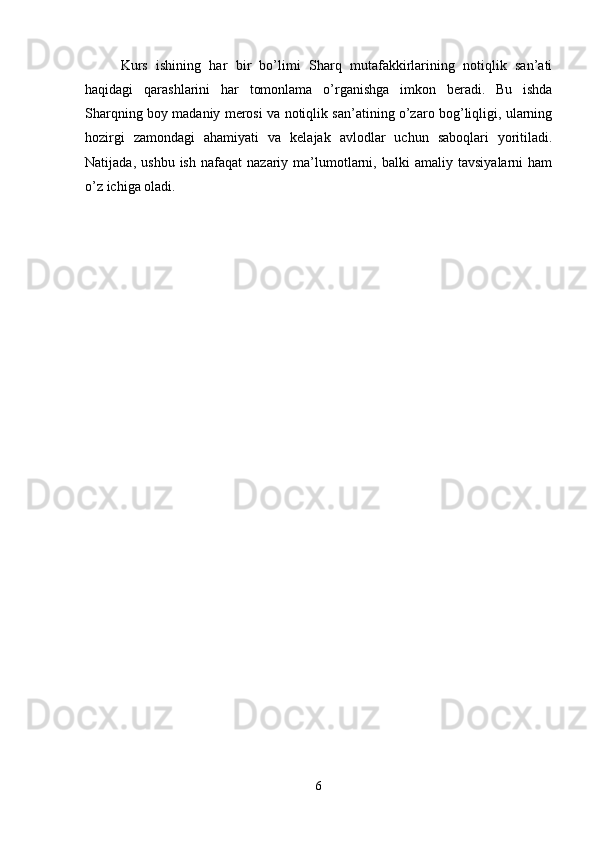 Kurs   ishining   har   bir   bo’limi   Sharq   mutafakkirlarining   notiqlik   san’ati
haqidagi   qarashlarini   har   tomonlama   o’rganishga   imkon   beradi.   Bu   ishda
Sharqning boy madaniy merosi va notiqlik san’atining o’zaro bog’liqligi, ularning
hozirgi   zamondagi   ahamiyati   va   kelajak   avlodlar   uchun   saboqlari   yoritiladi.
Natijada,   ushbu   ish   nafaqat   nazariy   ma’lumotlarni,  balki   amaliy  tavsiyalarni   ham
o’z ichiga oladi.
6 