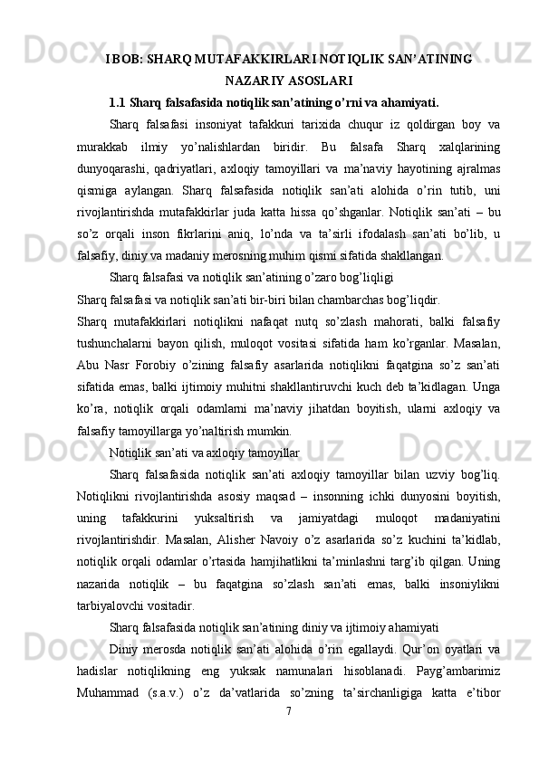 I BOB: SHARQ MUTAFAKKIRLARI NOTIQLIK SAN’ATINING
NAZARIY ASOSLARI
1.1  Sharq falsafasida notiqlik san’atining o’rni va ahamiyati.
Sharq   falsafasi   insoniyat   tafakkuri   tarixida   chuqur   iz   qoldirgan   boy   va
murakkab   ilmiy   yo’nalishlardan   biridir.   Bu   falsafa   Sharq   xalqlarining
dunyoqarashi,   qadriyatlari,   axloqiy   tamoyillari   va   ma’naviy   hayotining   ajralmas
qismiga   aylangan.   Sharq   falsafasida   notiqlik   san’ati   alohida   o’rin   tutib,   uni
rivojlantirishda   mutafakkirlar   juda   katta   hissa   qo’shganlar.   Notiqlik   san’ati   –   bu
so’z   orqali   inson   fikrlarini   aniq,   lo’nda   va   ta’sirli   ifodalash   san’ati   bo’lib,   u
falsafiy, diniy va madaniy merosning muhim qismi sifatida shakllangan.
Sharq falsafasi va notiqlik san’atining o’zaro bog’liqligi
Sharq falsafasi va notiqlik san’ati bir-biri bilan chambarchas bog’liqdir.
Sharq   mutafakkirlari   notiqlikni   nafaqat   nutq   so’zlash   mahorati,   balki   falsafiy
tushunchalarni   bayon   qilish,   muloqot   vositasi   sifatida   ham   ko’rganlar.   Masalan,
Abu   Nasr   Forobiy   o’zining   falsafiy   asarlarida   notiqlikni   faqatgina   so’z   san’ati
sifatida emas,  balki ijtimoiy muhitni shakllantiruvchi  kuch deb ta’kidlagan. Unga
ko’ra,   notiqlik   orqali   odamlarni   ma’naviy   jihatdan   boyitish,   ularni   axloqiy   va
falsafiy tamoyillarga yo’naltirish mumkin.
Notiqlik san’ati va axloqiy tamoyillar
Sharq   falsafasida   notiqlik   san’ati   axloqiy   tamoyillar   bilan   uzviy   bog’liq.
Notiqlikni   rivojlantirishda   asosiy   maqsad   –   insonning   ichki   dunyosini   boyitish,
uning   tafakkurini   yuksaltirish   va   jamiyatdagi   muloqot   madaniyatini
rivojlantirishdir.   Masalan,   Alisher   Navoiy   o’z   asarlarida   so’z   kuchini   ta’kidlab,
notiqlik   orqali   odamlar   o’rtasida   hamjihatlikni   ta’minlashni   targ’ib   qilgan.   Uning
nazarida   notiqlik   –   bu   faqatgina   so’zlash   san’ati   emas,   balki   insoniylikni
tarbiyalovchi vositadir.
Sharq falsafasida notiqlik san’atining diniy va ijtimoiy ahamiyati
Diniy   merosda   notiqlik   san’ati   alohida   o’rin   egallaydi.   Qur’on   oyatlari   va
hadislar   notiqlikning   eng   yuksak   namunalari   hisoblanadi.   Payg’ambarimiz
Muhammad   (s.a.v.)   o’z   da’vatlarida   so’zning   ta’sirchanligiga   katta   e’tibor
7 