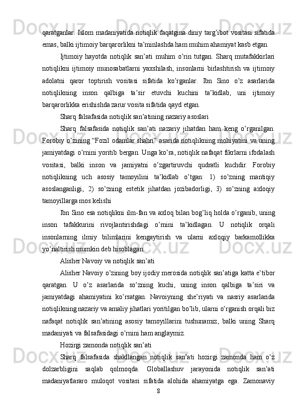 qaratganlar. Islom madaniyatida notiqlik faqatgina diniy targ’ibot vositasi sifatida
emas, balki ijtimoiy barqarorlikni ta’minlashda ham muhim ahamiyat kasb etgan.
Ijtimoiy   hayotda   notiqlik   san’ati   muhim   o’rin   tutgan.   Sharq   mutafakkirlari
notiqlikni   ijtimoiy   munosabatlarni   yaxshilash,   insonlarni   birlashtirish   va   ijtimoiy
adolatni   qaror   toptirish   vositasi   sifatida   ko’rganlar.   Ibn   Sino   o’z   asarlarida
notiqlikning   inson   qalbiga   ta’sir   etuvchi   kuchini   ta’kidlab,   uni   ijtimoiy
barqarorlikka erishishda zarur vosita sifatida qayd etgan.
Sharq falsafasida notiqlik san’atining nazariy asoslari
Sharq   falsafasida   notiqlik   san’ati   nazariy   jihatdan   ham   keng   o’rganilgan.
Forobiy o’zining “Fozil odamlar shahri” asarida notiqlikning mohiyatini va uning
jamiyatdagi o’rnini yoritib bergan. Unga ko’ra, notiqlik nafaqat fikrlarni ifodalash
vositasi,   balki   inson   va   jamiyatni   o’zgartiruvchi   qudratli   kuchdir.   Forobiy
notiqlikning   uch   asosiy   tamoyilini   ta’kidlab   o’tgan:   1)   so’zning   mantiqiy
asoslanganligi,   2)   so’zning   estetik   jihatdan   jozibadorligi,   3)   so’zning   axloqiy
tamoyillarga mos kelishi
Ibn Sino esa notiqlikni ilm-fan va axloq bilan bog’liq holda o’rganib, uning
inson   tafakkurini   rivojlantirishdagi   o’rnini   ta’kidlagan.   U   notiqlik   orqali
insonlarning   ilmiy   bilimlarini   kengaytirish   va   ularni   axloqiy   barkamollikka
yo’naltirish mumkin deb hisoblagan.
Alisher Navoiy va notiqlik san’ati
Alisher Navoiy o’zining boy ijodiy merosida notiqlik san’atiga katta e’tibor
qaratgan.   U   o’z   asarlarida   so’zning   kuchi,   uning   inson   qalbiga   ta’siri   va
jamiyatdagi   ahamiyatini   ko’rsatgan.   Navoiyning   she’riyati   va   nasriy   asarlarida
notiqlikning nazariy va amaliy jihatlari yoritilgan bo’lib, ularni o’rganish orqali biz
nafaqat   notiqlik   san’atining   asosiy   tamoyillarini   tushunamiz,   balki   uning   Sharq
madaniyati va falsafasidagi o’rnini ham anglaymiz.
Hozirgi zamonda notiqlik san’ati
Sharq   falsafasida   shakllangan   notiqlik   san’ati   hozirgi   zamonda   ham   o’z
dolzarbligini   saqlab   qolmoqda.   Globallashuv   jarayonida   notiqlik   san’ati
madaniyatlararo   muloqot   vositasi   sifatida   alohida   ahamiyatga   ega.   Zamonaviy
8 