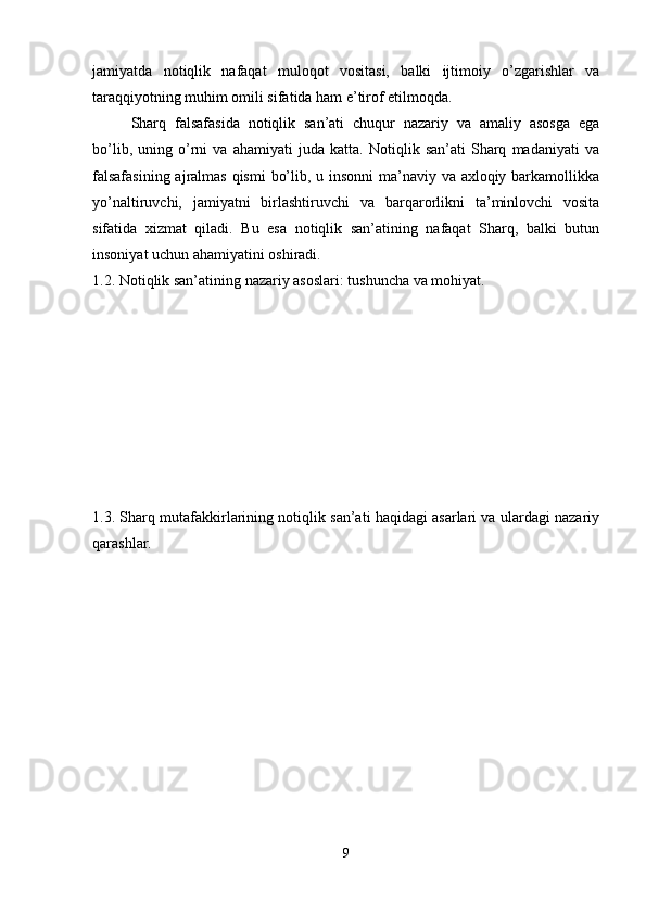 jamiyatda   notiqlik   nafaqat   muloqot   vositasi,   balki   ijtimoiy   o’zgarishlar   va
taraqqiyotning muhim omili sifatida ham e’tirof etilmoqda.
Sharq   falsafasida   notiqlik   san’ati   chuqur   nazariy   va   amaliy   asosga   ega
bo’lib,   uning   o’rni   va   ahamiyati   juda   katta.   Notiqlik   san’ati   Sharq   madaniyati   va
falsafasining  ajralmas qismi  bo’lib, u insonni  ma’naviy va axloqiy barkamollikka
yo’naltiruvchi,   jamiyatni   birlashtiruvchi   va   barqarorlikni   ta’minlovchi   vosita
sifatida   xizmat   qiladi.   Bu   esa   notiqlik   san’atining   nafaqat   Sharq,   balki   butun
insoniyat uchun ahamiyatini oshiradi.
1.2. Notiqlik san’atining nazariy asoslari: tushuncha va mohiyat.
1.3. Sharq mutafakkirlarining notiqlik san’ati haqidagi asarlari va ulardagi nazariy
qarashlar.
9 
