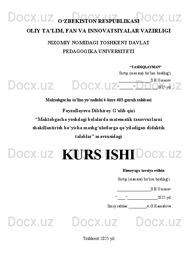 O‘Z BEKISTON RESPUBLIKASI 
OLIY TA’LIM, FAN VA INNOVATSIYALAR VAZIRLIGI
NIZOMIY NOMIDAGI TOSHKENT DAVLAT
PEDAGOGIKA UNIVERSITETI
“TASDIQLAYMAN”
Sirtqi (maxsus) bo‘lim boshlig‘i
________________S.B.Umarov
“ _______ ” ___________2025-yil
Maktabgacha ta’lim yo‘nalishi 4-kurs 403-guruh talabasi
Fayzullayeva Dilchiroy G‘olib qizi
“Maktabgacha yoshdagi bolalarda matematik tasavvurlarni
shakillantirish bo‘yicha mashg‘ulotlarga qo‘yiladigan didaktik
talablar” mavzusidagi
KURS ISHI
Himoyaga tavsiya etilsin
Sirtqi (maxsus) bo‘lim boshlig‘i:
_________________S.B.Umarov
“ ____ ” _______________2025-yil
    Ilmiy rahbar:_________A.G.Kamalova
Toshkent-2025 yil 