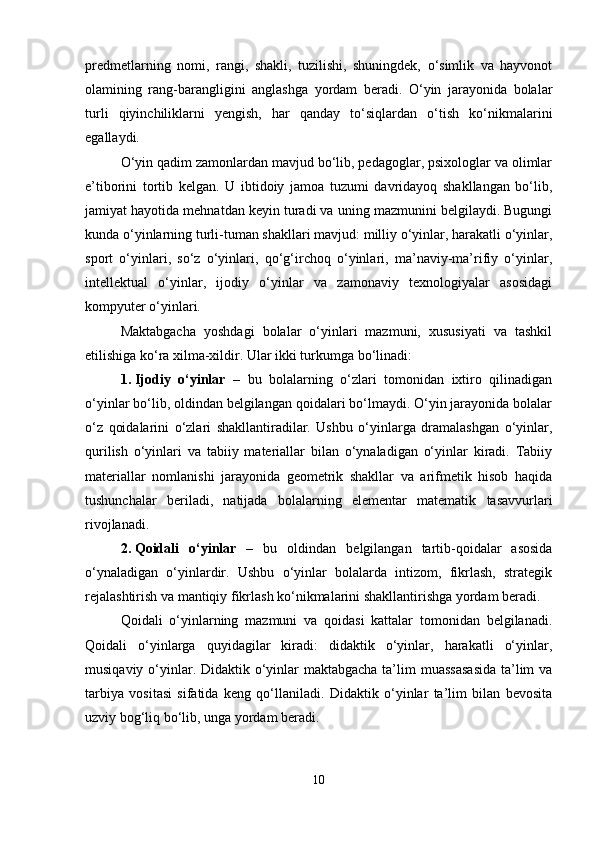 predmetlarning   nomi,   rangi,   shakli,   tuzilishi,   shuningdek,   o‘simlik   va   hayvonot
olamining   rang-barangligini   anglashga   yordam   beradi.   O‘yin   jarayonida   bolalar
turli   qiyinchiliklarni   yengish,   har   qanday   to‘siqlardan   o‘tish   ko‘nikmalarini
egallaydi.
O‘yin qadim zamonlardan mavjud bo‘lib, pedagoglar, psixologlar va olimlar
e’tiborini   tortib   kelgan.   U   ibtidoiy   jamoa   tuzumi   davridayoq   shakllangan   bo‘lib,
jamiyat hayotida mehnatdan keyin turadi va uning mazmunini belgilaydi. Bugungi
kunda o‘yinlarning turli-tuman shakllari mavjud: milliy o‘yinlar, harakatli o‘yinlar,
sport   o‘yinlari,   so‘z   o‘yinlari,   qo‘g‘irchoq   o‘yinlari,   ma’naviy-ma’rifiy   o‘yinlar,
intellektual   o‘yinlar,   ijodiy   o‘yinlar   va   zamonaviy   texnologiyalar   asosidagi
kompyuter o‘yinlari.
Maktabgacha   yoshdagi   bolalar   o‘yinlari   mazmuni,   xususiyati   va   tashkil
etilishiga ko‘ra xilma-xildir.  Ular ikki turkumga bo‘linadi:
1. Ijodiy   o‘yinlar   –   bu   bolalarning   o‘zlari   tomonidan   ixtiro   qilinadigan
o‘yinlar bo‘lib, oldindan belgilangan qoidalari bo‘lmaydi. O‘yin jarayonida bolalar
o‘z   qoidalarini   o‘zlari   shakllantiradilar.   Ushbu   o‘yinlarga   dramalashgan   o‘yinlar,
qurilish   o‘yinlari   va   tabiiy   materiallar   bilan   o‘ynaladigan   o‘yinlar   kiradi.   Tabiiy
materiallar   nomlanishi   jarayonida   geometrik   shakllar   va   arifmetik   hisob   haqida
tushunchalar   beriladi,   natijada   bolalarning   elementar   matematik   tasavvurlari
rivojlanadi.
2. Qoidali   o‘yinlar   –   bu   oldindan   belgilangan   tartib-qoidalar   asosida
o‘ynaladigan   o‘yinlardir.   Ushbu   o‘yinlar   bolalarda   intizom,   fikrlash,   strategik
rejalashtirish va mantiqiy fikrlash ko‘nikmalarini shakllantirishga yordam beradi.
Qoidali   o‘yinlarning   mazmuni   va   qoidasi   kattalar   tomonidan   belgilanadi.
Qoidali   o‘yinlarga   quyidagilar   kiradi:   didaktik   o‘yinlar,   harakatli   o‘yinlar,
musiqaviy o‘yinlar. Didaktik o‘yinlar  maktabgacha ta’lim  muassasasida  ta’lim  va
tarbiya   vositasi   sifatida   keng   qo‘llaniladi.   Didaktik   o‘yinlar   ta’lim   bilan   bevosita
uzviy bog‘liq bo‘lib, unga yordam beradi.
10 