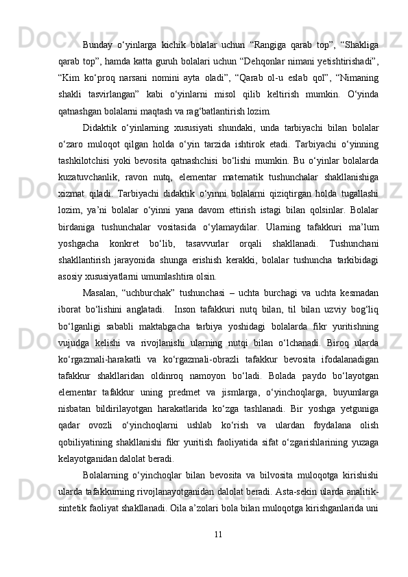 Bunday   o‘yinlarga   kichik   bolalar   uchun   “Rangiga   qarab   top”,   “Shakliga
qarab top”, hamda katta guruh bolalari uchun “Dehqonlar nimani yetishtirishadi”,
“Kim   ko‘proq   narsani   nomini   ayta   oladi”,   “Qarab   ol-u   eslab   qol”,   “Nimaning
shakli   tasvirlangan”   kabi   o‘yinlarni   misol   qilib   keltirish   mumkin.   O‘yinda
qatnashgan bolalarni maqtash va rag‘batlantirish lozim.
Didaktik   o‘yinlarning   xususiyati   shundaki,   unda   tarbiyachi   bilan   bolalar
o‘zaro   muloqot   qilgan   holda   o‘yin   tarzida   ishtirok   etadi.   Tarbiyachi   o‘yinning
tashkilotchisi   yoki   bevosita   qatnashchisi   bo‘lishi   mumkin.   Bu   o‘yinlar   bolalarda
kuzatuvchanlik,   ravon   nutq,   elementar   matematik   tushunchalar   shakllanishiga
xizmat   qiladi.   Tarbiyachi   didaktik   o‘yinni   bolalarni   qiziqtirgan   holda   tugallashi
lozim,   ya’ni   bolalar   o‘yinni   yana   davom   ettirish   istagi   bilan   qolsinlar.   Bolalar
birdaniga   tushunchalar   vositasida   o‘ylamaydilar.   Ularning   tafakkuri   ma’lum
yoshgacha   konkret   bo‘lib,   tasavvurlar   orqali   shakllanadi.   Tushunchani
shakllantirish   jarayonida   shunga   erishish   kerakki,   bolalar   tushuncha   tarkibidagi
asosiy xususiyatlarni umumlashtira olsin.
Masalan,   “uchburchak”   tushunchasi   –   uchta   burchagi   va   uchta   kesmadan
iborat   bo‘lishini   anglatadi.     Inson   tafakkuri   nutq   bilan,   til   bilan   uzviy   bog‘liq
bo‘lganligi   sababli   maktabgacha   tarbiya   yoshidagi   bolalarda   fikr   yuritishning
vujudga   kelishi   va   rivojlanishi   ularning   nutqi   bilan   o‘lchanadi.   Biroq   ularda
ko‘rgazmali-harakatli   va   ko‘rgazmali-obrazli   tafakkur   bevosita   ifodalanadigan
tafakkur   shakllaridan   oldinroq   namoyon   bo‘ladi.   Bolada   paydo   bo‘layotgan
elementar   tafakkur   uning   predmet   va   jismlarga,   o‘yinchoqlarga,   buyumlarga
nisbatan   bildirilayotgan   harakatlarida   ko‘zga   tashlanadi.   Bir   yoshga   yetguniga
qadar   ovozli   o‘yinchoqlarni   ushlab   ko‘rish   va   ulardan   foydalana   olish
qobiliyatining   shakllanishi   fikr   yuritish   faoliyatida   sifat   o‘zgarishlarining   yuzaga
kelayotganidan dalolat beradi.
Bolalarning   o‘yinchoqlar   bilan   bevosita   va   bilvosita   muloqotga   kirishishi
ularda tafakkurning rivojlanayotganidan dalolat beradi. Asta-sekin ularda analitik-
sintetik faoliyat shakllanadi. Oila a’zolari bola bilan muloqotga kirishganlarida uni
11 