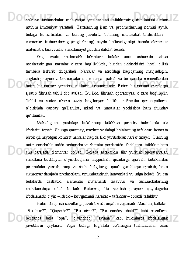 so‘z   va   tushunchalar   mohiyatiga   yetaklashlari   tafakkurning   rivojlanishi   uchun
muhim   imkoniyat   yaratadi.   Kattalarning   jism   va   predmetlarning   nomini   aytib,
bolaga   ko‘rsatishlari   va   buning   javobida   bolaning   munosabat   bildirishlari   –
elementar   tushunishning   (anglashning)   paydo   bo‘layotganligi   hamda   elementar
matematik tasavvurlar shakllanayotganidan dalolat beradi.
Eng   avvalo,   matematik   bilimlarni   bolalar   aniq   tushunishi   uchun
moslashtirilgan   narsalar   o‘zaro   bog‘liqlikda,   biridan   ikkinchisini   hosil   qilish
tartibida   keltirib   chiqariladi.   Narsalar   va   atrofdagi   haqiqatning   mavjudligini
anglash   jarayonida   biz   narsalarni   qismlarga   ajratish   va   bir   qancha   elementlardan
butun   bir   narsani   yaratish   usullarini   tushuntiramiz.   Butun   bir   narsani   qismlarga
ajratib   fikrlash   tahlil   deb   ataladi.   Bu   ikki   fikrlash   operatsiyasi   o‘zaro   bog‘liqdir.
Tahlil   va   sintez   o‘zaro   uzviy   bog‘langan   bo‘lib,   arifmetika   qonuniyatlarini
o‘qitishda   qanday   qo‘llanilsa,   misol   va   masalalar   yechishda   ham   shunday
qo‘llaniladi.
Maktabgacha   yoshdagi   bolalarning   tafakkuri   primitiv   hukmlarda   o‘z
ifodasini topadi. Shunga qaramay, mazkur yoshdagi bolalarning tafakkuri bevosita
idrok qilinayotgan konkret narsalar haqida fikr yuritishdan nari o‘tmaydi. Ularning
nutqi   qanchalik   sodda   tushuncha   va   iboralar   yordamida   ifodalansa,   tafakkur   ham
shu   darajada   elementar   bo‘ladi.   Bolada   asta-sekin   fikr   yuritish   operatsiyalari
shakllana   boshlaydi:   o‘yinchoqlarni   taqqoslash,   qismlarga   ajratish,   kubiklardan
piramidalar   yasash,   rang   va   shakl   belgilariga   qarab   guruhlarga   ajratish,   hatto
elementar darajada predmetlarni umumlashtirish jarayonlari vujudga keladi. Bu esa
bolalarda   dastlabki   elementar   matematik   tasavvur   va   tushunchalarning
shakllanishiga   sabab   bo‘ladi.   Bolaning   fikr   yuritish   jarayoni   quyidagicha
ifodalanadi: o‘yin – idrok – ko‘rgazmali harakat – tafakkur – obrazli tafakkur.
Hukm chiqarish savollarga javob berish orqali rivojlanadi. Masalan, kattalar:
“Bu   kim?”,   “Qayerda?”,   “Bu   nima?”,   “Bu   qanday   shakl?”   kabi   savollarni
berganda,   bola   “opa”,   “o‘yinchoq”,   “aylana”   kabi   hukmlarda   ifodalangan
javoblarni   qaytaradi.   Agar   bolaga   lug‘atida   bo‘lmagan   tushunchalar   bilan
12 