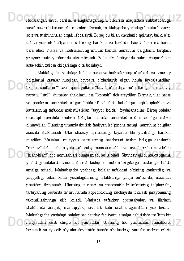 ifodalangan   savol   berilsa,   u   anglamaganligini   bildirish   maqsadida   suhbatdoshiga
savol nazari bilan qarashi mumkin. Demak, maktabgacha yoshdagi bolalar hukmni
so‘z va tushunchalar orqali ifodalaydi. Biroq bu bilan cheklanib qolmay, balki o‘zi
uchun   yoqimli   bo‘lgan   narsalarning   harakati   va   tuzilishi   haqida   ham   ma’lumot
bera   oladi.   Narsa   va   hodisalarning   muhim   hamda   nomuhim   belgilarini   farqlash
jarayoni   nutq   yordamida   aks   ettiriladi.   Bola   o‘z   faoliyatida   hukm   chiqarishdan
asta-sekin xulosa chiqarishga o‘ta boshlaydi.
Maktabgacha  yoshdagi  bolalar  narsa va hodisalarning o‘xshash va umumiy
belgilarini   kattalar   nutqidan   bevosita   o‘zlashtirib   olgan   holda   foydalanadilar:
begona chollarni “buva”, qari ayollarni “buvi”, o‘tirishga mo‘ljallangan har qanday
narsani   “stul”,  dumaloq shakllarni   esa  “koptok”  deb  ataydilar. Demak,  ular  narsa
va   jismlarni   umumlashtirilgan   holda   ifodalashda   kattalarga   taqlid   qiladilar   va
kattalarning   tafakkur   mahsullaridan   “tayyor   holda”   foydalanadilar.   Biroq   bolalar
mustaqil   ravishda   muhim   belgilar   asosida   umumlashtirishni   amalga   oshira
olmaydilar. Ularning umumlashtirish faoliyati ko‘pincha tashqi, nomuhim belgilar
asosida   shakllanadi.   Ular   shaxsiy   tajribalariga   tayanib   fikr   yuritishga   harakat
qiladilar.   Masalan,   muayyan   narsalarning   barchasini   tashqi   belgiga   asoslanib
“manov” deb atashlari yoki turli zotga mansub qushlar va tovuqlarni bir so‘z bilan
“kisht-kisht” deb nomlashlari bunga misol bo‘la oladi. Shunday qilib, maktabgacha
yoshdagi   bolalarda   umumlashtirish   tashqi,   nomuhim   belgilarga   asoslangan   holda
amalga   oshadi.   Maktabgacha   yoshdagi   bolalar   tafakkuri   o‘zining   konkretligi   va
yaqqolligi   bilan   katta   yoshdagilarning   tafakkuriga   yaqin   bo‘lsa-da,   mazmun
jihatidan   farqlanadi.   Ularning   tajribasi   va   matematik   bilimlarining   to‘planishi,
tarbiyaning   bevosita   ta’siri   hamda   aql-idrokning   kuchayishi   fikrlash   jarayonining
takomillashuviga   olib   keladi.   Natijada   tafakkur   operatsiyalari   va   fikrlash
shakllarida   aniqlik,   mantiqiylik,   ravonlik   kabi   sifat   o‘zgarishlari   yuz   beradi.
Maktabgacha yoshdagi bolalar har qanday faoliyatni amalga oshirishda ma’lum bir
maqsaddan   kelib   chiqib   ish   yuritadilar.   Ularning   fikr   yuritishlari   murakkab,
harakatli   va  syujetli  o‘yinlar  davomida  hamda   o‘z  kuchiga   yarasha  mehnat  qilish
13 