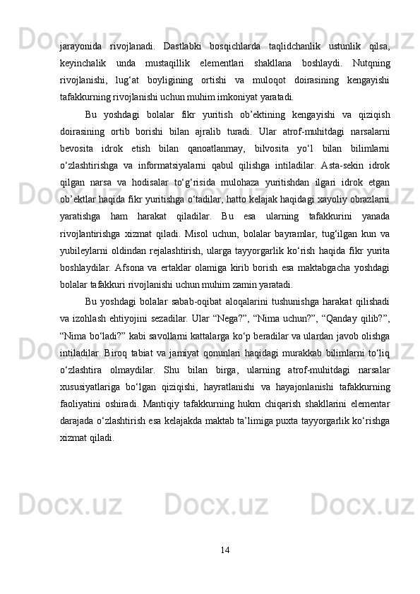 jarayonida   rivojlanadi.   Dastlabki   bosqichlarda   taqlidchanlik   ustunlik   qilsa,
keyinchalik   unda   mustaqillik   elementlari   shakllana   boshlaydi.   Nutqning
rivojlanishi,   lug‘at   boyligining   ortishi   va   muloqot   doirasining   kengayishi
tafakkurning rivojlanishi uchun muhim imkoniyat yaratadi.
Bu   yoshdagi   bolalar   fikr   yuritish   ob’ektining   kengayishi   va   qiziqish
doirasining   ortib   borishi   bilan   ajralib   turadi.   Ular   atrof-muhitdagi   narsalarni
bevosita   idrok   etish   bilan   qanoatlanmay,   bilvosita   yo‘l   bilan   bilimlarni
o‘zlashtirishga   va   informatsiyalarni   qabul   qilishga   intiladilar.   Asta-sekin   idrok
qilgan   narsa   va   hodisalar   to‘g‘risida   mulohaza   yuritishdan   ilgari   idrok   etgan
ob’ektlar haqida fikr yuritishga o‘tadilar, hatto kelajak haqidagi xayoliy obrazlarni
yaratishga   ham   harakat   qiladilar.   Bu   esa   ularning   tafakkurini   yanada
rivojlantirishga   xizmat   qiladi.   Misol   uchun,   bolalar   bayramlar,   tug‘ilgan   kun   va
yubileylarni   oldindan   rejalashtirish,   ularga   tayyorgarlik   ko‘rish   haqida   fikr   yurita
boshlaydilar.   Afsona   va   ertaklar   olamiga   kirib   borish   esa   maktabgacha   yoshdagi
bolalar tafakkuri rivojlanishi uchun muhim zamin yaratadi.
Bu   yoshdagi   bolalar   sabab-oqibat   aloqalarini   tushunishga   harakat   qilishadi
va  izohlash   ehtiyojini   sezadilar.   Ular   “Nega?”,   “Nima  uchun?”,   “Qanday   qilib?”,
“Nima bo‘ladi?” kabi savollarni kattalarga ko‘p beradilar va ulardan javob olishga
intiladilar.   Biroq   tabiat   va   jamiyat   qonunlari   haqidagi   murakkab   bilimlarni   to‘liq
o‘zlashtira   olmaydilar.   Shu   bilan   birga,   ularning   atrof-muhitdagi   narsalar
xususiyatlariga   bo‘lgan   qiziqishi,   hayratlanishi   va   hayajonlanishi   tafakkurning
faoliyatini   oshiradi.   Mantiqiy   tafakkurning   hukm   chiqarish   shakllarini   elementar
darajada o‘zlashtirish esa kelajakda maktab ta’limiga puxta tayyorgarlik ko‘rishga
xizmat qiladi.
14 