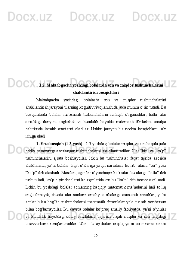 1.2. Maktabgacha yoshdagi bolalarda son va miqdor tushunchalarini
shakllantirish bosqichlari
Maktabgacha   yoshdagi   bolalarda   son   va   miqdor   tushunchalarini
shakllantirish jarayoni ularning kognitiv rivojlanishida juda muhim o‘rin tutadi. Bu
bosqichlarda   bolalar   matematik   tushunchalarni   nafaqat   o‘rganadilar,   balki   ular
atrofdagi   dunyoni   anglashda   va   kundalik   hayotda   matematik   fikrlashni   amalga
oshirishda   kerakli   asoslarni   oladilar.   Ushbu   jarayon   bir   nechta   bosqichlarni   o‘z
ichiga oladi:
1. Erta bosqich (1-3 yosh) .   1-3 yoshdagi bolalar miqdor va son haqida juda
oddiy, tasavvurga asoslangan tushunchalarni shakllantiradilar. Ular “bir” va “ko‘p”
tushunchalarini   ajrata   boshlaydilar,   lekin   bu   tushunchalar   faqat   tajriba   asosida
shakllanadi, ya’ni bolalar faqat o‘zlariga yaqin narsalarni ko‘rib, ularni “bir” yoki
“ko‘p” deb atashadi. Masalan, agar bir o‘yinchoqni ko‘rsalar, bu ularga “bitta” deb
tushuniladi, ko‘p o‘yinchoqlarni ko‘rganlarida esa bu “ko‘p” deb tasavvur qilinadi.
Lekin   bu   yoshdagi   bolalar   sonlarning   haqiqiy   matematik   ma’nolarini   hali   to‘liq
anglashmaydi,   chunki   ular   sonlarni   amaliy   tajribalarga   asoslanib   sezadilar,   ya’ni
sonlar   bilan   bog‘liq   tushunchalarni   matematik   formulalar   yoki   tizimli   yondashuv
bilan bog‘lamaydilar. Bu davrda bolalar ko‘proq amaliy faoliyatda, ya’ni o‘yinlar
va   kundalik   hayotdagi   oddiy   vazifalarni   bajarish   orqali   miqdor   va   son   haqidagi
tasavvurlarini   rivojlantiradilar.   Ular   o‘z   tajribalari   orqali,   ya’ni   biror   narsa   sonini
15 