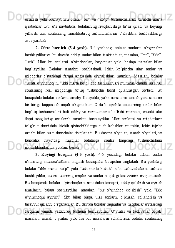 oshirish   yoki   kamaytirish   bilan,   “bir”   va   “ko‘p”   tushunchalarini   birinchi   marta
ajratadilar.   Bu,   o‘z   navbatida,   bolalarning   rivojlanishiga   ta’sir   qiladi   va   keyingi
yillarda   ular   sonlarning   murakkabroq   tushunchalarini   o‘zlashtira   boshlashlariga
asos yaratadi.
2.   O‘rta   bosqich   (3-4   yosh).   3-4   yoshdagi   bolalar   sonlarni   o‘rganishni
boshlaydilar   va   bu   davrda   oddiy   sonlar   bilan   tanishadilar,   masalan,   “bir”,   “ikki”,
“uch”.   Ular   bu   sonlarni   o‘yinchoqlar,   hayvonlar   yoki   boshqa   narsalar   bilan
bog‘laydilar.   Bolalar   sanashni   boshlashadi,   lekin   ko‘pincha   ular   sonlar   va
miqdorlar   o‘rtasidagi   farqni   anglashda   qiynalishlari   mumkin.   Masalan,   bolalar
“uchta o‘yinchoq”ni “ikki marta ko‘p” deb tushunishlari mumkin, chunki ular hali
sonlarning   real   miqdoriga   to‘liq   tushuncha   hosil   qilishmagan   bo‘ladi.   Bu
bosqichda bolalar sonlarni amaliy faoliyatda, ya’ni narsalarni sanash yoki sonlarni
bir-biriga taqqoslash  orqali  o‘rganadilar. O‘rta bosqichda bolalarning sonlar bilan
bog‘liq   tushunchalari   hali   oddiy   va   nomutanosib   bo‘lishi   mumkin,   chunki   ular
faqat   sezgilariga   asoslanib   sanashni   boshlaydilar.   Ular   sonlarni   va   miqdorlarni
to‘g‘ri   tushunishda   kichik   qiyinchiliklarga   duch   kelishlari   mumkin,   lekin   tajriba
ortishi  bilan  bu tushunchalar  rivojlanadi.  Bu  davrda o‘yinlar, sanash   o‘yinlari,  va
kundalik   hayotdagi   misollar   bolalarga   sonlar   haqidagi   tushunchalarni
mustahkamlashda yordam beradi.
3.   Keyingi   bosqich   (4-5   yosh).   4-5   yoshdagi   bolalar   uchun   sonlar
o‘rtasidagi   munosabatlarni   anglash   boshqacha   bosqichni   anglatadi.   Bu   yoshdagi
bolalar   “ikki   marta   ko‘p”   yoki   “uch   marta   kichik”   kabi   tushunchalarni   tushuna
boshlaydilar, bu esa ularning miqdor va sonlar haqidagi tasavvurini rivojlantiradi.
Bu bosqichda bolalar o‘yinchoqlarni sanashdan tashqari, oddiy qo‘shish va ayirish
amallarini   bajara   boshlaydilar,   masalan,   “bir   o‘yinchoq   qo‘shish”   yoki   “ikki
o‘yinchoqni   ayirish”.   Shu   bilan   birga,   ular   sonlarni   o‘lchash,   solishtirish   va
tasavvur qilishni o‘rganadilar. Bu davrda bolalar raqamlar va miqdorlar o‘rtasidagi
farqlarni   yanada   yaxshiroq   tushuna   boshlaydilar.   O‘yinlar   va   faoliyatlar   orqali,
masalan,   sanash   o‘yinlari   yoki   har   xil   narsalarni   solishtirish,   bolalar   sonlarning
16 