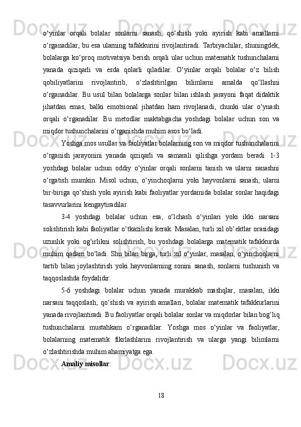 o‘yinlar   orqali   bolalar   sonlarni   sanash,   qo‘shish   yoki   ayirish   kabi   amallarni
o‘rganadilar, bu esa ularning tafakkurini rivojlantiradi. Tarbiyachilar, shuningdek,
bolalarga   ko‘proq   motivatsiya   berish   orqali   ular   uchun   matematik   tushunchalarni
yanada   qiziqarli   va   esda   qolarli   qiladilar.   O‘yinlar   orqali   bolalar   o‘z   bilish
qobiliyatlarini   rivojlantirib,   o‘zlashtirilgan   bilimlarni   amalda   qo‘llashni
o‘rganadilar.   Bu   usul   bilan   bolalarga   sonlar   bilan   ishlash   jarayoni   faqat   didaktik
jihatdan   emas,   balki   emotsional   jihatdan   ham   rivojlanadi,   chunki   ular   o‘ynash
orqali   o‘rganadilar.   Bu   metodlar   maktabgacha   yoshdagi   bolalar   uchun   son   va
miqdor tushunchalarini o‘rganishda muhim asos bo‘ladi.
Yoshga mos usullar va faoliyatlar bolalarning son va miqdor tushunchalarini
o‘rganish   jarayonini   yanada   qiziqarli   va   samarali   qilishga   yordam   beradi.   1-3
yoshdagi   bolalar   uchun   oddiy   o‘yinlar   orqali   sonlarni   tanish   va   ularni   sanashni
o‘rgatish   mumkin.   Misol   uchun,   o‘yinchoqlarni   yoki   hayvonlarni   sanash,   ularni
bir-biriga qo‘shish yoki ayirish kabi faoliyatlar yordamida bolalar sonlar haqidagi
tasavvurlarini kengaytiradilar.
3-4   yoshdagi   bolalar   uchun   esa,   o‘lchash   o‘yinlari   yoki   ikki   narsani
solishtirish kabi faoliyatlar o‘tkazilishi kerak. Masalan, turli xil ob’ektlar orasidagi
uzunlik   yoki   og‘irlikni   solishtirish,   bu   yoshdagi   bolalarga   matematik   tafakkurda
muhim qadam bo‘ladi. Shu bilan birga, turli xil o‘yinlar, masalan, o‘yinchoqlarni
tartib   bilan   joylashtirish   yoki   hayvonlarning   sonini   sanash,   sonlarni   tushunish   va
taqqoslashda foydalidir.
5-6   yoshdagi   bolalar   uchun   yanada   murakkab   mashqlar,   masalan,   ikki
narsani   taqqoslash,   qo‘shish   va   ayirish   amallari,   bolalar   matematik   tafakkurlarini
yanada rivojlantiradi. Bu faoliyatlar orqali bolalar sonlar va miqdorlar bilan bog‘liq
tushunchalarni   mustahkam   o‘rganadilar.   Yoshga   mos   o‘yinlar   va   faoliyatlar,
bolalarning   matematik   fikrlashlarini   rivojlantirish   va   ularga   yangi   bilimlarni
o‘zlashtirishda muhim ahamiyatga ega.
Amaliy misollar :
18 
