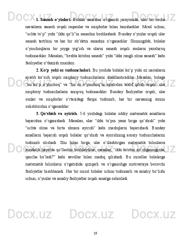 1. Sanash   o‘yinlari.   Bolalar   sanashni   o‘rganish   jarayonida,   ular   bir   necha
narsalarni   sanash   orqali   raqamlar   va   miqdorlar   bilan   tanishadilar.   Misol   uchun,
“uchta to‘p” yoki “ikki qo‘li”ni sanashni boshlashadi. Bunday o‘yinlar orqali ular
sanash   tartibini   va   har   bir   ob’ektni   sanashni   o‘rganadilar.   Shuningdek,   bolalar
o‘yinchoqlarni   bir   joyga   yig‘ish   va   ularni   sanash   orqali   sonlarni   yaxshiroq
tushunadilar. Masalan, “beshta kitobni sanash” yoki “ikki rangli olma sanash” kabi
faoliyatlar o‘tkazish mumkin.
2. Ko‘p yoki oz tushunchalari.   Bu yoshda bolalar ko‘p yoki  oz narsalarni
ajratib   ko‘rish   orqali   miqdoriy   tushunchalarni   shakllantiradilar.   Masalan,   bolaga
“bu   ko‘p   o‘yinchoq”   va   “bu   oz   o‘yinchoq”ni   ajratishni   taklif   qilish   orqali,   ular
miqdoriy   tushunchalarni   aniqroq   tushunadilar.   Bunday   faoliyatlar   orqali,   ular
sonlar   va   miqdorlar   o‘rtasidagi   farqni   tushunib,   har   bir   narsaning   sonini
solishtirishni o‘rganadilar.
3. Qo‘shish   va   ayirish.   5-6   yoshdagi   bolalar   oddiy   matematik   amallarni
bajarishni   o‘rganishadi.   Masalan,   ular   “ikki   to‘pni   yana   birga   qo‘shish”   yoki
“uchta   olma   va   birta   olmani   ayirish”   kabi   mashqlarni   bajarishadi.   Bunday
amallarni   bajarish   orqali   bolalar   qo‘shish   va   ayirishning   asosiy   tushunchalarini
tushunib   olishadi.   Shu   bilan   birga,   ular   o‘zlashtirgan   matematik   bilimlarni
kundalik hayotda qo‘llashni  boshlaydilar, masalan, “ikki kitobni qo‘shganingizda,
qancha   bo‘ladi?”   kabi   savollar   bilan   mashq   qilishadi.   Bu   misollar   bolalarga
matematik   bilimlarni   o‘rgatishda   qiziqarli   va   o‘rganishga   motivatsiya   beruvchi
faoliyatlar   hisoblanadi.   Har   bir   misol   bolalar   uchun   tushunarli   va   amaliy   bo‘lishi
uchun, o‘yinlar va amaliy faoliyatlar orqali amalga oshiriladi.
19 