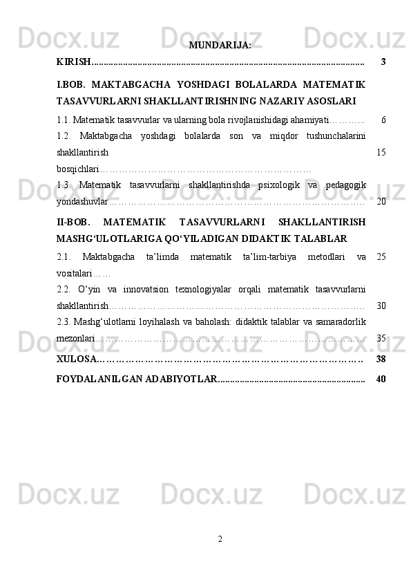 MUNDARIJA:
KIRISH................................................................................................................. 3
I.BOB.   MAKTABGACHA   YOSHDAGI   BOLALARDA   MATEMATIK
TASAVVURLARNI SHAKLLANTIRISHNING NAZARIY ASOSLARI
1.1.   Matematik tasavvurlar va ularning bola rivojlanishidagi ahamiyati………... 6
1.2.   Maktabgacha   yoshdagi   bolalarda   son   va   miqdor   tushunchalarini
shakllantirish
bosqichlari………………………………………………………… 15
1.3.   Matematik   tasavvurlarni   shakllantirishda   psixologik   va   pedagogik
yondashuvlar …………………………………………………………………….. 20
II-BOB.   MATEMATIK   TASAVVURLARNI   SHAKLLANTIRISH
MASHG‘ULOTLARIGA QO‘YILADIGAN DIDAKTIK TALABLAR
2.1.   Maktabgacha   ta’limda   matematik   ta’lim-tarbiya   metodlari   va
vositalari …… 25
2.2.   O‘yin   va   innovatsion   texnologiyalar   orqali   matematik   tasavvurlarni
shakllantirish …………………………………………………………………….. 30
2.3.   Mashg‘ulotlarni  loyihalash  va baholash:  didaktik talablar  va samaradorlik
mezonlari………………………………………………………………………… 35
XULOSA……………………………………………………………………….. 38
FOYDALANILGAN ADABIYOTLAR............................................................. 40
2 