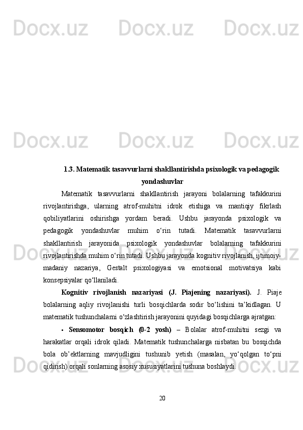 1.3. Matematik tasavvurlarni shakllantirishda psixologik va pedagogik
yondashuvlar
Matematik   tasavvurlarni   shakllantirish   jarayoni   bolalarning   tafakkurini
rivojlantirishga,   ularning   atrof-muhitni   idrok   etishiga   va   mantiqiy   fikrlash
qobiliyatlarini   oshirishga   yordam   beradi.   Ushbu   jarayonda   psixologik   va
pedagogik   yondashuvlar   muhim   o‘rin   tutadi.   Matematik   tasavvurlarni
shakllantirish   jarayonida   psixologik   yondashuvlar   bolalarning   tafakkurini
rivojlantirishda muhim o‘rin tutadi. Ushbu jarayonda kognitiv rivojlanish, ijtimoiy-
madaniy   nazariya,   Gestalt   psixologiyasi   va   emotsional   motivatsiya   kabi
konsepsiyalar qo‘llaniladi.
Kognitiv   rivojlanish   nazariyasi   (J.   Piajening   nazariyasi).   J.   Piaje
bolalarning   aqliy   rivojlanishi   turli   bosqichlarda   sodir   bo‘lishini   ta’kidlagan.   U
matematik tushunchalarni o‘zlashtirish jarayonini quyidagi bosqichlarga ajratgan:
 Sensomotor   bosqich   (0-2   yosh)   –   Bolalar   atrof-muhitni   sezgi   va
harakatlar   orqali   idrok   qiladi.   Matematik   tushunchalarga   nisbatan   bu   bosqichda
bola   ob’ektlarning   mavjudligini   tushunib   yetish   (masalan,   yo‘qolgan   to‘pni
qidirish) orqali sonlarning asosiy xususiyatlarini tushuna boshlaydi.
20 