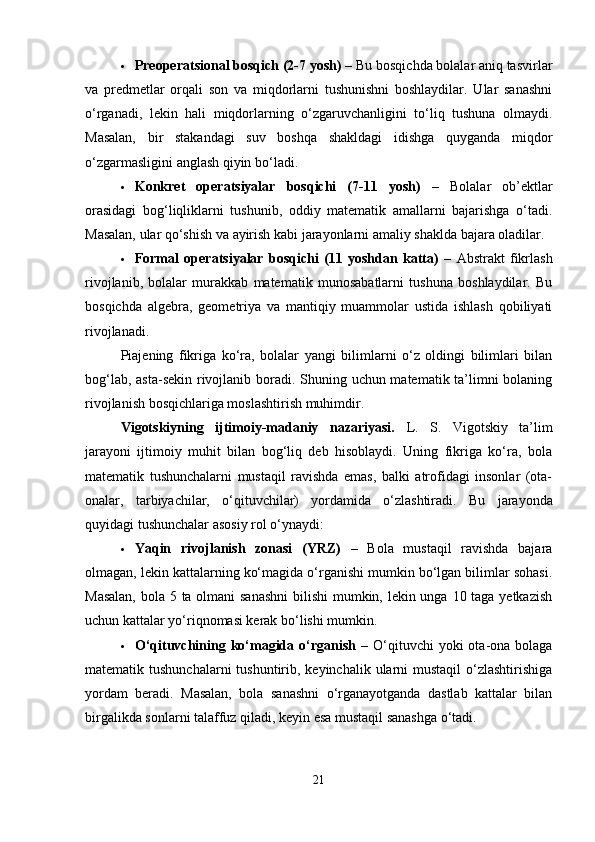  Preoperatsional bosqich (2-7 yosh)  – Bu bosqichda bolalar aniq tasvirlar
va   predmetlar   orqali   son   va   miqdorlarni   tushunishni   boshlaydilar.   Ular   sanashni
o‘rganadi,   lekin   hali   miqdorlarning   o‘zgaruvchanligini   to‘liq   tushuna   olmaydi.
Masalan,   bir   stakandagi   suv   boshqa   shakldagi   idishga   quyganda   miqdor
o‘zgarmasligini anglash qiyin bo‘ladi.
 Konkret   operatsiyalar   bosqichi   (7-11   yosh)   –   Bolalar   ob’ektlar
orasidagi   bog‘liqliklarni   tushunib,   oddiy   matematik   amallarni   bajarishga   o‘tadi.
Masalan, ular qo‘shish va ayirish kabi jarayonlarni amaliy shaklda bajara oladilar.
 Formal   operatsiyalar   bosqichi   (11   yoshdan   katta)   –   Abstrakt   fikrlash
rivojlanib,   bolalar   murakkab   matematik   munosabatlarni   tushuna   boshlaydilar.   Bu
bosqichda   algebra,   geometriya   va   mantiqiy   muammolar   ustida   ishlash   qobiliyati
rivojlanadi.
Piajening   fikriga   ko‘ra,   bolalar   yangi   bilimlarni   o‘z   oldingi   bilimlari   bilan
bog‘lab, asta-sekin rivojlanib boradi. Shuning uchun matematik ta’limni bolaning
rivojlanish bosqichlariga moslashtirish muhimdir.
Vigotskiyning   ijtimoiy-madaniy   nazariyasi.   L.   S.   Vigotskiy   ta’lim
jarayoni   ijtimoiy   muhit   bilan   bog‘liq   deb   hisoblaydi.   Uning   fikriga   ko‘ra,   bola
matematik   tushunchalarni   mustaqil   ravishda   emas,   balki   atrofidagi   insonlar   (ota-
onalar,   tarbiyachilar,   o‘qituvchilar)   yordamida   o‘zlashtiradi.   Bu   jarayonda
quyidagi tushunchalar asosiy rol o‘ynaydi:
 Yaqin   rivojlanish   zonasi   (YRZ)   –   Bola   mustaqil   ravishda   bajara
olmagan, lekin kattalarning ko‘magida o‘rganishi mumkin bo‘lgan bilimlar sohasi.
Masalan,  bola 5 ta olmani  sanashni  bilishi  mumkin, lekin unga 10 taga yetkazish
uchun kattalar yo‘riqnomasi kerak bo‘lishi mumkin.
 O‘qituvchining ko‘magida  o‘rganish   –  O‘qituvchi   yoki  ota-ona  bolaga
matematik tushunchalarni  tushuntirib, keyinchalik ularni  mustaqil  o‘zlashtirishiga
yordam   beradi.   Masalan,   bola   sanashni   o‘rganayotganda   dastlab   kattalar   bilan
birgalikda sonlarni talaffuz qiladi, keyin esa mustaqil sanashga o‘tadi.
21 