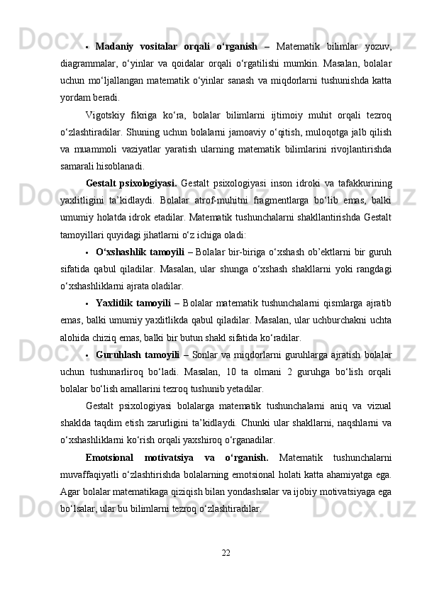  Madaniy   vositalar   orqali   o‘rganish   –   Matematik   bilimlar   yozuv,
diagrammalar,   o‘yinlar   va   qoidalar   orqali   o‘rgatilishi   mumkin.   Masalan,   bolalar
uchun   mo‘ljallangan   matematik   o‘yinlar   sanash   va   miqdorlarni   tushunishda   katta
yordam beradi.
Vigotskiy   fikriga   ko‘ra,   bolalar   bilimlarni   ijtimoiy   muhit   orqali   tezroq
o‘zlashtiradilar. Shuning uchun bolalarni jamoaviy o‘qitish, muloqotga jalb qilish
va   muammoli   vaziyatlar   yaratish   ularning   matematik   bilimlarini   rivojlantirishda
samarali hisoblanadi.
Gestalt   psixologiyasi.   Gestalt   psixologiyasi   inson   idroki   va   tafakkurining
yaxlitligini   ta’kidlaydi.   Bolalar   atrof-muhitni   fragmentlarga   bo‘lib   emas,   balki
umumiy holatda idrok etadilar. Matematik tushunchalarni  shakllantirishda Gestalt
tamoyillari quyidagi jihatlarni o‘z ichiga oladi:
 O‘xshashlik tamoyili   – Bolalar bir-biriga o‘xshash ob’ektlarni bir guruh
sifatida   qabul   qiladilar.   Masalan,   ular   shunga   o‘xshash   shakllarni   yoki   rangdagi
o‘xshashliklarni ajrata oladilar.
 Yaxlitlik   tamoyili   –   Bolalar   matematik   tushunchalarni   qismlarga   ajratib
emas, balki umumiy yaxlitlikda qabul qiladilar. Masalan, ular uchburchakni uchta
alohida chiziq emas, balki bir butun shakl sifatida ko‘radilar.
 Guruhlash   tamoyili   –   Sonlar   va   miqdorlarni   guruhlarga   ajratish   bolalar
uchun   tushunarliroq   bo‘ladi.   Masalan,   10   ta   olmani   2   guruhga   bo‘lish   orqali
bolalar bo‘lish amallarini tezroq tushunib yetadilar.
Gestalt   psixologiyasi   bolalarga   matematik   tushunchalarni   aniq   va   vizual
shaklda taqdim etish zarurligini ta’kidlaydi. Chunki  ular shakllarni, naqshlarni  va
o‘xshashliklarni ko‘rish orqali yaxshiroq o‘rganadilar.
Emotsional   motivatsiya   va   o‘rganish.   Matematik   tushunchalarni
muvaffaqiyatli o‘zlashtirishda bolalarning emotsional holati katta ahamiyatga ega.
Agar bolalar matematikaga qiziqish bilan yondashsalar va ijobiy motivatsiyaga ega
bo‘lsalar, ular bu bilimlarni tezroq o‘zlashtiradilar.
22 