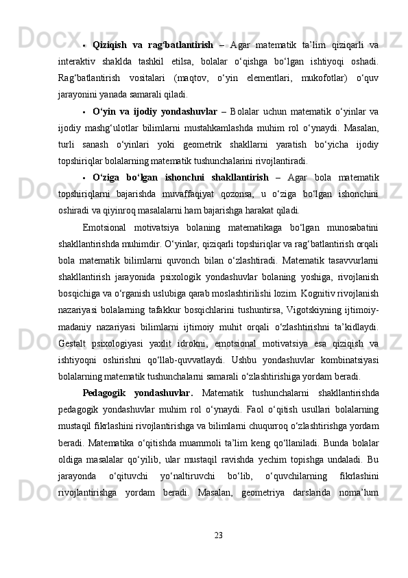  Qiziqish   va   rag‘batlantirish   –   Agar   matematik   ta’lim   qiziqarli   va
interaktiv   shaklda   tashkil   etilsa,   bolalar   o‘qishga   bo‘lgan   ishtiyoqi   oshadi.
Rag‘batlantirish   vositalari   (maqtov,   o‘yin   elementlari,   mukofotlar)   o‘quv
jarayonini yanada samarali qiladi.
 O‘yin   va   ijodiy   yondashuvlar   –   Bolalar   uchun   matematik   o‘yinlar   va
ijodiy   mashg‘ulotlar   bilimlarni   mustahkamlashda   muhim   rol   o‘ynaydi.   Masalan,
turli   sanash   o‘yinlari   yoki   geometrik   shakllarni   yaratish   bo‘yicha   ijodiy
topshiriqlar bolalarning matematik tushunchalarini rivojlantiradi.
 O‘ziga   bo‘lgan   ishonchni   shakllantirish   –   Agar   bola   matematik
topshiriqlarni   bajarishda   muvaffaqiyat   qozonsa,   u   o‘ziga   bo‘lgan   ishonchini
oshiradi va qiyinroq masalalarni ham bajarishga harakat qiladi.
Emotsional   motivatsiya   bolaning   matematikaga   bo‘lgan   munosabatini
shakllantirishda muhimdir. O‘yinlar, qiziqarli topshiriqlar va rag‘batlantirish orqali
bola   matematik   bilimlarni   quvonch   bilan   o‘zlashtiradi.   Matematik   tasavvurlarni
shakllantirish   jarayonida   psixologik   yondashuvlar   bolaning   yoshiga,   rivojlanish
bosqichiga va o‘rganish uslubiga qarab moslashtirilishi lozim. Kognitiv rivojlanish
nazariyasi   bolalarning   tafakkur   bosqichlarini   tushuntirsa,   Vigotskiyning   ijtimoiy-
madaniy   nazariyasi   bilimlarni   ijtimoiy   muhit   orqali   o‘zlashtirishni   ta’kidlaydi.
Gestalt   psixologiyasi   yaxlit   idrokni,   emotsional   motivatsiya   esa   qiziqish   va
ishtiyoqni   oshirishni   qo‘llab-quvvatlaydi.   Ushbu   yondashuvlar   kombinatsiyasi
bolalarning matematik tushunchalarni samarali o‘zlashtirishiga yordam beradi.
Pedagogik   yondashuvlar .   Matematik   tushunchalarni   shakllantirishda
pedagogik   yondashuvlar   muhim   rol   o‘ynaydi.   Faol   o‘qitish   usullari   bolalarning
mustaqil fikrlashini rivojlantirishga va bilimlarni chuqurroq o‘zlashtirishga yordam
beradi.   Matematika   o‘qitishda   muammoli   ta’lim   keng   qo‘llaniladi.   Bunda   bolalar
oldiga   masalalar   qo‘yilib,   ular   mustaqil   ravishda   yechim   topishga   undaladi.   Bu
jarayonda   o‘qituvchi   yo‘naltiruvchi   bo‘lib,   o‘quvchilarning   fikrlashini
rivojlantirishga   yordam   beradi.   Masalan,   geometriya   darslarida   noma’lum
23 