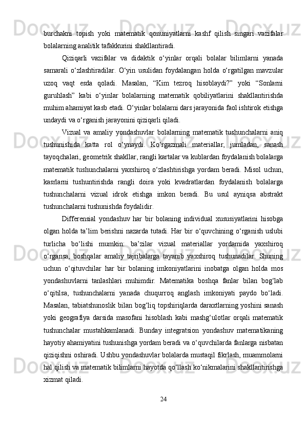 burchakni   topish   yoki   matematik   qonuniyatlarni   kashf   qilish   singari   vazifalar
bolalarning analitik tafakkurini shakllantiradi.
Qiziqarli   vazifalar   va   didaktik   o‘yinlar   orqali   bolalar   bilimlarni   yanada
samarali   o‘zlashtiradilar.   O‘yin   usulidan   foydalangan   holda   o‘rgatilgan   mavzular
uzoq   vaqt   esda   qoladi.   Masalan,   “Kim   tezroq   hisoblaydi?”   yoki   “Sonlarni
guruhlash”   kabi   o‘yinlar   bolalarning   matematik   qobiliyatlarini   shakllantirishda
muhim ahamiyat kasb etadi. O‘yinlar bolalarni dars jarayonida faol ishtirok etishga
undaydi va o‘rganish jarayonini qiziqarli qiladi.
Vizual   va   amaliy   yondashuvlar   bolalarning   matematik   tushunchalarni   aniq
tushunishida   katta   rol   o‘ynaydi.   Ko‘rgazmali   materiallar,   jumladan,   sanash
tayoqchalari, geometrik shakllar, rangli kartalar va kublardan foydalanish bolalarga
matematik   tushunchalarni   yaxshiroq   o‘zlashtirishga   yordam   beradi.   Misol   uchun,
kasrlarni   tushuntirishda   rangli   doira   yoki   kvadratlardan   foydalanish   bolalarga
tushunchalarni   vizual   idrok   etishga   imkon   beradi.   Bu   usul   ayniqsa   abstrakt
tushunchalarni tushunishda foydalidir.
Differensial   yondashuv   har   bir   bolaning   individual   xususiyatlarini   hisobga
olgan holda  ta’lim   berishni  nazarda  tutadi.  Har   bir   o‘quvchining o‘rganish  uslubi
turlicha   bo‘lishi   mumkin:   ba’zilar   vizual   materiallar   yordamida   yaxshiroq
o‘rgansa,   boshqalar   amaliy   tajribalarga   tayanib   yaxshiroq   tushunadilar.   Shuning
uchun   o‘qituvchilar   har   bir   bolaning   imkoniyatlarini   inobatga   olgan   holda   mos
yondashuvlarni   tanlashlari   muhimdir.   Matematika   boshqa   fanlar   bilan   bog‘lab
o‘qitilsa,   tushunchalarni   yanada   chuqurroq   anglash   imkoniyati   paydo   bo‘ladi.
Masalan, tabiatshunoslik bilan bog‘liq topshiriqlarda daraxtlarning yoshini sanash
yoki   geografiya   darsida   masofani   hisoblash   kabi   mashg‘ulotlar   orqali   matematik
tushunchalar   mustahkamlanadi.   Bunday   integratsion   yondashuv   matematikaning
hayotiy ahamiyatini tushunishga yordam beradi va o‘quvchilarda fanlarga nisbatan
qiziqishni oshiradi. Ushbu yondashuvlar bolalarda mustaqil fikrlash, muammolarni
hal qilish va matematik bilimlarni hayotda qo‘llash ko‘nikmalarini shakllantirishga
xizmat qiladi.
24 