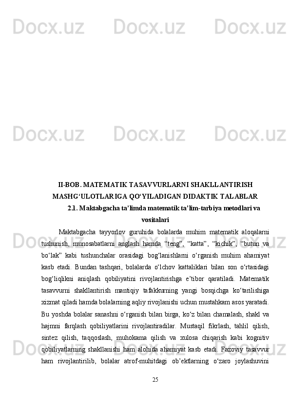II-BOB. MATEMATIK TASAVVURLARNI SHAKLLANTIRISH
MASHG‘ULOTLARIGA QO‘YILADIGAN DIDAKTIK TALABLAR
2.1.  Maktabgacha ta’limda matematik ta’lim-tarbiya metodlari va
vositalari
Maktabgacha   tayyorlov   guruhida   bolalarda   muhim   matematik   aloqalarni
tushunish,   munosabatlarni   anglash   hamda   “teng”,   “katta”,   “kichik”,   “butun   va
bo‘lak”   kabi   tushunchalar   orasidagi   bog‘lanishlarni   o‘rganish   muhim   ahamiyat
kasb   etadi.   Bundan   tashqari,   bolalarda   o‘lchov   kattaliklari   bilan   son   o‘rtasidagi
bog‘liqlikni   aniqlash   qobiliyatini   rivojlantirishga   e’tibor   qaratiladi.   Matematik
tasavvurni   shakllantirish   mantiqiy   tafakkurning   yangi   bosqichga   ko‘tarilishiga
xizmat qiladi hamda bolalarning aqliy rivojlanishi uchun mustahkam asos yaratadi.
Bu yoshda bolalar sanashni  o‘rganish bilan birga, ko‘z bilan chamalash,  shakl  va
hajmni   farqlash   qobiliyatlarini   rivojlantiradilar.   Mustaqil   fikrlash,   tahlil   qilish,
sintez   qilish,   taqqoslash,   muhokama   qilish   va   xulosa   chiqarish   kabi   kognitiv
qobiliyatlarning   shakllanishi   ham   alohida   ahamiyat   kasb   etadi.   Fazoviy   tasavvur
ham   rivojlantirilib,   bolalar   atrof-muhitdagi   ob’ektlarning   o‘zaro   joylashuvini
25 