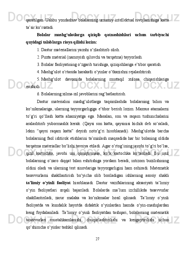 qaratilgan. Ushbu yondashuv bolalarning umumiy intellektual rivojlanishiga katta
ta’sir ko‘rsatadi.
Bolalar   mashg‘ulotlarga   qiziqib   qatnashishlari   uchun   tarbiyachi
quyidagi talablarga rioya qilishi lozim:
1. Dastur materiallarini yaxshi o‘zlashtirib olish.
2. Puxta material (namoyish qiluvchi va tarqatma) tayyorlash.
3. Bolalar faoliyatining o‘zgarib turishiga, qiziqishlariga e’tibor qaratish.
4. Mashg‘ulot o‘rtasida harakatli o‘yinlar o‘tkazishni rejalashtirish.
5. Mashg‘ulot   davomida   bolalarning   mustaqil   xulosa   chiqarishlariga
erishish.
6. Bolalarning xilma-xil javoblarini rag‘batlantirish.
Dastur   materialini   mashg‘ulotlarga   taqsimlashda   bolalarning   bilim   va
ko‘nikmalariga,   ularning   tayyorgarligiga   e’tibor   berish   lozim.   Maxsus   atamalarni
to‘g‘ri   qo‘llash   katta   ahamiyatga   ega.   Masalan,   son   va   raqam   tushunchalarini
aralashtirib   yubormaslik   kerak.   (Qaysi   son   katta,   qaysinisi   kichik   deb   so‘raladi,
lekin   “qaysi   raqam   katta”   deyish   noto‘g‘ri   hisoblanadi).   Mashg‘ulotda   barcha
bolalarning   faol   ishtirok   etishlarini   ta’minlash   maqsadida   har   bir   bolaning   oldida
tarqatma materiallar bo‘lishi tavsiya etiladi. Agar o‘rtog‘ining javobi to‘g‘ri bo‘lsa,
qizil   kartochka,   javobi   uni   qoniqtirmasa,   ko‘k   kartochka   ko‘tariladi.   Bu   usul
bolalarning   o‘zaro   diqqat   bilan   eshitishiga   yordam   beradi,   intizom   buzilishining
oldini   oladi   va   ularning   test   sinovlariga   tayyorgarligini   ham   oshiradi.   Matematik
tasavvurlarni   shakllantirish   bo‘yicha   olib   boriladigan   ishlarning   asosiy   shakli
ta’limiy   o‘yinli   faoliyat   hisoblanadi.   Dastur   vazifalarining   aksariyati   ta’limiy
o‘yin   faoliyatlari   orqali   bajariladi.   Bolalarda   ma’lum   izchillikda   tasavvurlar
shakllantiriladi,   zarur   malaka   va   ko‘nikmalar   hosil   qilinadi.   Ta’limiy   o‘yinli
faoliyatda   va   kundalik   hayotda   didaktik   o‘yinlardan   hamda   o‘yin-mashqlardan
keng   foydalaniladi.   Ta’limiy   o‘yinli   faoliyatdan   tashqari,   bolalarning   matematik
tasavvurlari   mustahkamlanishi,   chuqurlashtirilishi   va   kengaytirilishi   uchun
qo‘shimcha o‘yinlar tashkil qilinadi.
27 