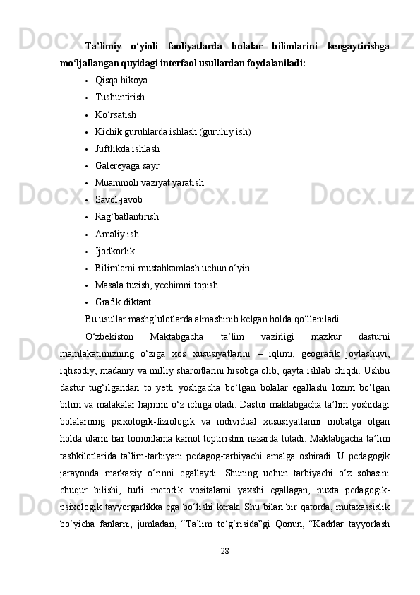 Ta’limiy   o‘yinli   faoliyatlarda   bolalar   bilimlarini   kengaytirishga
mo‘ljallangan quyidagi interfaol usullardan foydalaniladi:
 Qisqa hikoya
 Tushuntirish
 Ko‘rsatish
 Kichik guruhlarda ishlash (guruhiy ish)
 Juftlikda ishlash
 Galereyaga sayr
 Muammoli vaziyat yaratish
 Savol-javob
 Rag‘batlantirish
 Amaliy ish
 Ijodkorlik
 Bilimlarni mustahkamlash uchun o‘yin
 Masala tuzish, yechimni topish
 Grafik diktant
Bu usullar mashg‘ulotlarda almashinib kelgan holda qo‘llaniladi.
O‘zbekiston   Maktabgacha   ta’lim   vazirligi   mazkur   dasturni
mamlakatimizning   o‘ziga   xos   xususiyatlarini   –   iqlimi,   geografik   joylashuvi,
iqtisodiy, madaniy va milliy sharoitlarini hisobga olib, qayta ishlab chiqdi. Ushbu
dastur   tug‘ilgandan   to   yetti   yoshgacha   bo‘lgan   bolalar   egallashi   lozim   bo‘lgan
bilim va malakalar hajmini o‘z ichiga oladi. Dastur maktabgacha ta’lim yoshidagi
bolalarning   psixologik-fiziologik   va   individual   xususiyatlarini   inobatga   olgan
holda ularni har tomonlama kamol toptirishni nazarda tutadi.   Maktabgacha ta’lim
tashkilotlarida   ta’lim-tarbiyani   pedagog-tarbiyachi   amalga   oshiradi.   U   pedagogik
jarayonda   markaziy   o‘rinni   egallaydi.   Shuning   uchun   tarbiyachi   o‘z   sohasini
chuqur   bilishi,   turli   metodik   vositalarni   yaxshi   egallagan,   puxta   pedagogik-
psixologik tayyorgarlikka ega bo‘lishi kerak. Shu bilan bir qatorda, mutaxassislik
bo‘yicha   fanlarni,   jumladan,   “Ta’lim   to‘g‘risida”gi   Qonun,   “Kadrlar   tayyorlash
28 