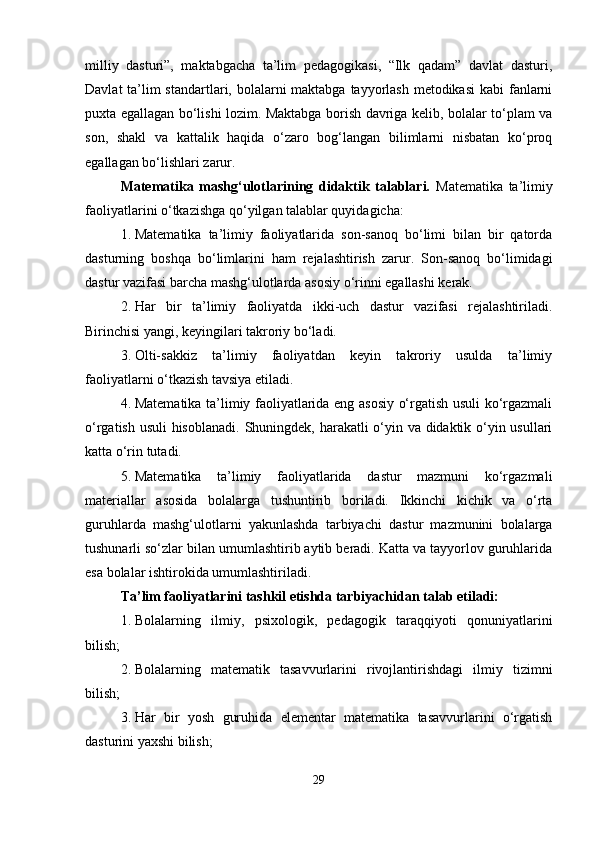 milliy   dasturi”,   maktabgacha   ta’lim   pedagogikasi,   “Ilk   qadam”   davlat   dasturi,
Davlat  ta’lim standartlari, bolalarni  maktabga tayyorlash  metodikasi  kabi fanlarni
puxta egallagan bo‘lishi lozim. Maktabga borish davriga kelib, bolalar to‘plam va
son,   shakl   va   kattalik   haqida   o‘zaro   bog‘langan   bilimlarni   nisbatan   ko‘proq
egallagan bo‘lishlari zarur.
Matematika   mashg‘ulotlarining   didaktik   talablari.   Matematika   ta’limiy
faoliyatlarini o‘tkazishga qo‘yilgan talablar quyidagicha:
1. Matematika   ta’limiy   faoliyatlarida   son-sanoq   bo‘limi   bilan   bir   qatorda
dasturning   boshqa   bo‘limlarini   ham   rejalashtirish   zarur.   Son-sanoq   bo‘limidagi
dastur vazifasi barcha mashg‘ulotlarda asosiy o‘rinni egallashi kerak.
2. Har   bir   ta’limiy   faoliyatda   ikki-uch   dastur   vazifasi   rejalashtiriladi.
Birinchisi yangi, keyingilari takroriy bo‘ladi.
3. Olti-sakkiz   ta’limiy   faoliyatdan   keyin   takroriy   usulda   ta’limiy
faoliyatlarni o‘tkazish tavsiya etiladi.
4. Matematika ta’limiy faoliyatlarida eng asosiy o‘rgatish usuli ko‘rgazmali
o‘rgatish usuli hisoblanadi.   Shuningdek, harakatli o‘yin va didaktik o‘yin usullari
katta o‘rin tutadi.
5. Matematika   ta’limiy   faoliyatlarida   dastur   mazmuni   ko‘rgazmali
materiallar   asosida   bolalarga   tushuntirib   boriladi.   Ikkinchi   kichik   va   o‘rta
guruhlarda   mashg‘ulotlarni   yakunlashda   tarbiyachi   dastur   mazmunini   bolalarga
tushunarli so‘zlar bilan umumlashtirib aytib beradi. Katta va tayyorlov guruhlarida
esa bolalar ishtirokida umumlashtiriladi.
Ta’lim faoliyatlarini tashkil etishda tarbiyachidan talab etiladi:
1. Bolalarning   ilmiy,   psixologik,   pedagogik   taraqqiyoti   qonuniyatlarini
bilish;
2. Bolalarning   matematik   tasavvurlarini   rivojlantirishdagi   ilmiy   tizimni
bilish;
3. Har   bir   yosh   guruhida   elementar   matematika   tasavvurlarini   o‘rgatish
dasturini yaxshi bilish;
29 