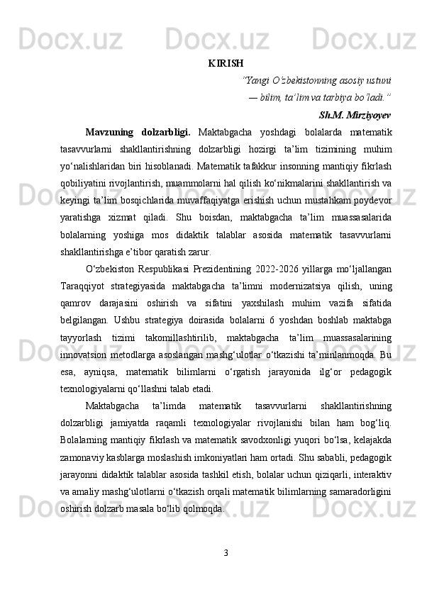 KIRISH
“Yangi O‘zbekistonning asosiy ustuni
— bilim, ta’lim va tarbiya bo‘ladi.”
Sh.M. Mirziyoyev
Mavzuning   dolzarbligi .   Maktabgacha   yoshdagi   bolalarda   matematik
tasavvurlarni   shakllantirishning   dolzarbligi   hozirgi   ta’lim   tizimining   muhim
yo‘nalishlaridan biri hisoblanadi. Matematik tafakkur insonning mantiqiy fikrlash
qobiliyatini rivojlantirish, muammolarni hal qilish ko‘nikmalarini shakllantirish va
keyingi ta’lim  bosqichlarida muvaffaqiyatga erishish uchun mustahkam  poydevor
yaratishga   xizmat   qiladi.   Shu   boisdan,   maktabgacha   ta’lim   muassasalarida
bolalarning   yoshiga   mos   didaktik   talablar   asosida   matematik   tasavvurlarni
shakllantirishga e’tibor qaratish zarur.
O‘zbekiston   Respublikasi   Prezidentining   2022-2026   yillarga   mo‘ljallangan
Taraqqiyot   strategiyasida   maktabgacha   ta’limni   modernizatsiya   qilish,   uning
qamrov   darajasini   oshirish   va   sifatini   yaxshilash   muhim   vazifa   sifatida
belgilangan.   Ushbu   strategiya   doirasida   bolalarni   6   yoshdan   boshlab   maktabga
tayyorlash   tizimi   takomillashtirilib,   maktabgacha   ta’lim   muassasalarining
innovatsion   metodlarga   asoslangan   mashg‘ulotlar   o‘tkazishi   ta’minlanmoqda.   Bu
esa,   ayniqsa,   matematik   bilimlarni   o‘rgatish   jarayonida   ilg‘or   pedagogik
texnologiyalarni qo‘llashni talab etadi.
Maktabgacha   ta’limda   matematik   tasavvurlarni   shakllantirishning
dolzarbligi   jamiyatda   raqamli   texnologiyalar   rivojlanishi   bilan   ham   bog‘liq.
Bolalarning mantiqiy fikrlash va matematik savodxonligi yuqori bo‘lsa, kelajakda
zamonaviy kasblarga moslashish imkoniyatlari ham ortadi. Shu sababli, pedagogik
jarayonni didaktik talablar asosida tashkil etish, bolalar uchun qiziqarli, interaktiv
va amaliy mashg‘ulotlarni o‘tkazish orqali matematik bilimlarning samaradorligini
oshirish dolzarb masala bo‘lib qolmoqda.
3 