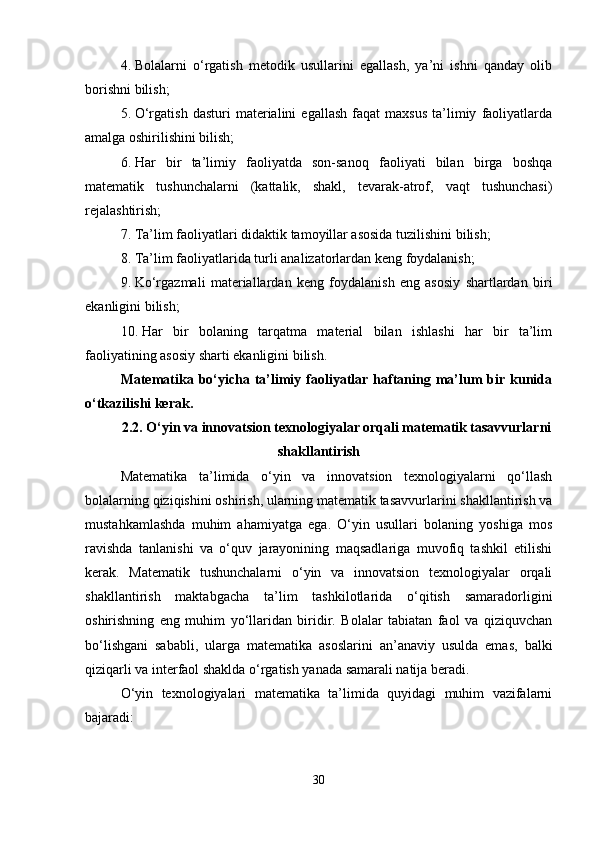 4. Bolalarni   o‘rgatish   metodik   usullarini   egallash,   ya’ni   ishni   qanday   olib
borishni bilish;
5. O‘rgatish   dasturi   materialini   egallash   faqat   maxsus   ta’limiy   faoliyatlarda
amalga oshirilishini bilish;
6. Har   bir   ta’limiy   faoliyatda   son-sanoq   faoliyati   bilan   birga   boshqa
matematik   tushunchalarni   (kattalik,   shakl,   tevarak-atrof,   vaqt   tushunchasi)
rejalashtirish;
7. Ta’lim faoliyatlari didaktik tamoyillar asosida tuzilishini bilish;
8. Ta’lim faoliyatlarida turli analizatorlardan keng foydalanish;
9. Ko‘rgazmali   materiallardan   keng   foydalanish   eng   asosiy   shartlardan   biri
ekanligini bilish;
10. Har   bir   bolaning   tarqatma   material   bilan   ishlashi   har   bir   ta’lim
faoliyatining asosiy sharti ekanligini bilish.
Matematika bo‘yicha  ta’limiy  faoliyatlar  haftaning  ma’lum   bir  kunida
o‘tkazilishi kerak.
2.2.  O‘yin va innovatsion texnologiyalar orqali matematik tasavvurlarni
shakllantirish
Matematika   ta’limida   o‘yin   va   innovatsion   texnologiyalarni   qo‘llash
bolalarning qiziqishini oshirish, ularning matematik tasavvurlarini shakllantirish va
mustahkamlashda   muhim   ahamiyatga   ega.   O‘yin   usullari   bolaning   yoshiga   mos
ravishda   tanlanishi   va   o‘quv   jarayonining   maqsadlariga   muvofiq   tashkil   etilishi
kerak.   Matematik   tushunchalarni   o‘yin   va   innovatsion   texnologiyalar   orqali
shakllantirish   maktabgacha   ta’lim   tashkilotlarida   o‘qitish   samaradorligini
oshirishning   eng   muhim   yo‘llaridan   biridir.   Bolalar   tabiatan   faol   va   qiziquvchan
bo‘lishgani   sababli,   ularga   matematika   asoslarini   an’anaviy   usulda   emas,   balki
qiziqarli va interfaol shaklda o‘rgatish yanada samarali natija beradi.
O‘yin   texnologiyalari   matematika   ta’limida   quyidagi   muhim   vazifalarni
bajaradi:
30 