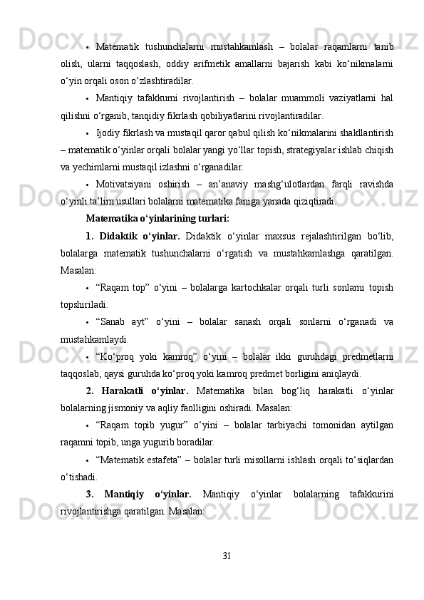  Matematik   tushunchalarni   mustahkamlash   –   bolalar   raqamlarni   tanib
olish,   ularni   taqqoslash,   oddiy   arifmetik   amallarni   bajarish   kabi   ko‘nikmalarni
o‘yin orqali oson o‘zlashtiradilar.
 Mantiqiy   tafakkurni   rivojlantirish   –   bolalar   muammoli   vaziyatlarni   hal
qilishni o‘rganib, tanqidiy fikrlash qobiliyatlarini rivojlantiradilar.
 Ijodiy fikrlash va mustaqil qaror qabul qilish ko‘nikmalarini shakllantirish
– matematik o‘yinlar orqali bolalar yangi yo‘llar topish, strategiyalar ishlab chiqish
va yechimlarni mustaqil izlashni o‘rganadilar.
 Motivatsiyani   oshirish   –   an’anaviy   mashg‘ulotlardan   farqli   ravishda
o‘yinli ta’lim usullari bolalarni matematika faniga yanada qiziqtiradi.
Matematika o‘yinlarining turlari:
1.   Didaktik   o‘yinlar.   Didaktik   o‘yinlar   maxsus   rejalashtirilgan   bo‘lib,
bolalarga   matematik   tushunchalarni   o‘rgatish   va   mustahkamlashga   qaratilgan.
Masalan:
 “Raqam   top”   o‘yini   –   bolalarga   kartochkalar   orqali   turli   sonlarni   topish
topshiriladi.
 “Sanab   ayt”   o‘yini   –   bolalar   sanash   orqali   sonlarni   o‘rganadi   va
mustahkamlaydi.
 “Ko‘proq   yoki   kamroq”   o‘yini   –   bolalar   ikki   guruhdagi   predmetlarni
taqqoslab, qaysi guruhda ko‘proq yoki kamroq predmet borligini aniqlaydi.
2.   Harakatli   o‘yinlar.   Matematika   bilan   bog‘liq   harakatli   o‘yinlar
bolalarning jismoniy va aqliy faolligini oshiradi. Masalan:
 “Raqam   topib   yugur”   o‘yini   –   bolalar   tarbiyachi   tomonidan   aytilgan
raqamni topib, unga yugurib boradilar.
 “Matematik estafeta” – bolalar turli misollarni ishlash orqali to‘siqlardan
o‘tishadi.
3.   Mantiqiy   o‘yinlar.   Mantiqiy   o‘yinlar   bolalarning   tafakkurini
rivojlantirishga qaratilgan. Masalan:
31 
