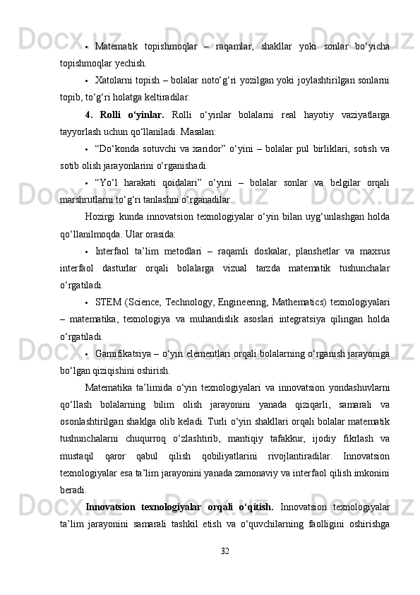  Matematik   topishmoqlar   –   raqamlar,   shakllar   yoki   sonlar   bo‘yicha
topishmoqlar yechish.
 Xatolarni topish – bolalar noto‘g‘ri yozilgan yoki joylashtirilgan sonlarni
topib, to‘g‘ri holatga keltiradilar.
4.   Rolli   o‘yinlar.   Rolli   o‘yinlar   bolalarni   real   hayotiy   vaziyatlarga
tayyorlash uchun qo‘llaniladi. Masalan:
 “Do‘konda   sotuvchi   va   xaridor”   o‘yini   –   bolalar   pul   birliklari,   sotish   va
sotib olish jarayonlarini o‘rganishadi.
 “Yo‘l   harakati   qoidalari”   o‘yini   –   bolalar   sonlar   va   belgilar   orqali
marshrutlarni to‘g‘ri tanlashni o‘rganadilar.
Hozirgi   kunda   innovatsion   texnologiyalar   o‘yin   bilan   uyg‘unlashgan   holda
qo‘llanilmoqda. Ular orasida:
 Interfaol   ta’lim   metodlari   –   raqamli   doskalar,   planshetlar   va   maxsus
interfaol   dasturlar   orqali   bolalarga   vizual   tarzda   matematik   tushunchalar
o‘rgatiladi.
 STEM  (Science,  Technology,  Engineering,  Mathematics)  texnologiyalari
–   matematika,   texnologiya   va   muhandislik   asoslari   integratsiya   qilingan   holda
o‘rgatiladi.
 Gamifikatsiya – o‘yin elementlari orqali bolalarning o‘rganish jarayoniga
bo‘lgan qiziqishini oshirish.
Matematika   ta’limida   o‘yin   texnologiyalari   va   innovatsion   yondashuvlarni
qo‘llash   bolalarning   bilim   olish   jarayonini   yanada   qiziqarli,   samarali   va
osonlashtirilgan shaklga olib keladi. Turli o‘yin shakllari orqali bolalar matematik
tushunchalarni   chuqurroq   o‘zlashtirib,   mantiqiy   tafakkur,   ijodiy   fikrlash   va
mustaqil   qaror   qabul   qilish   qobiliyatlarini   rivojlantiradilar.   Innovatsion
texnologiyalar esa ta’lim jarayonini yanada zamonaviy va interfaol qilish imkonini
beradi.
Innovatsion   texnologiyalar   orqali   o‘qitish.   Innovatsion   texnologiyalar
ta’lim   jarayonini   samarali   tashkil   etish   va   o‘quvchilarning   faolligini   oshirishga
32 