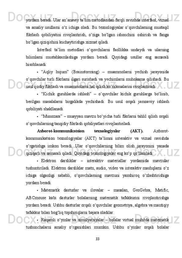 yordam beradi. Ular an’anaviy ta’lim metodlaridan farqli ravishda interfaol, vizual
va   amaliy   usullarni   o‘z   ichiga   oladi.   Bu   texnologiyalar   o‘quvchilarning   mustaqil
fikrlash   qobiliyatini   rivojlantirish,   o‘ziga   bo‘lgan   ishonchini   oshirish   va   fanga
bo‘lgan qiziqishini kuchaytirishga xizmat qiladi.
Interfaol   ta’lim   metodlari   o‘quvchilarni   faollikka   undaydi   va   ularning
bilimlarni   mustahkamlashiga   yordam   beradi.   Quyidagi   usullar   eng   samarali
hisoblanadi:
 “Aqliy   hujum”   (Brainstorming)   –   muammolarni   yechish   jarayonida
o‘quvchilar  turli  fikrlarni  ilgari surishadi  va yechimlarni  muhokama qilishadi. Bu
usul ijodiy fikrlash va muammolarni hal qilish ko‘nikmalarini rivojlantiradi.
 “Kichik   guruhlarda   ishlash”   –   o‘quvchilar   kichik   guruhlarga   bo‘linib,
berilgan   masalalarni   birgalikda   yechishadi.   Bu   usul   orqali   jamoaviy   ishlash
qobiliyati shakllanadi.
 “Munozara” – muayyan mavzu bo‘yicha turli fikrlarni tahlil qilish orqali
o‘quvchilarning tanqidiy fikrlash qobiliyatlari rivojlantiriladi.
Axborot-kommunikatsion   texnologiyalar   (AKT).   Axborot-
kommunikatsion   texnologiyalar   (AKT)   ta’limni   interaktiv   va   vizual   ravishda
o‘rgatishga   imkon   beradi.   Ular   o‘quvchilarning   bilim   olish   jarayonini   yanada
qiziqarli va samarali qiladi.  Quyidagi texnologiyalar eng ko‘p qo‘llaniladi:
 Elektron   darsliklar   –   interaktiv   materiallar   yordamida   mavzular
tushuntiriladi.  Elektron darsliklar  matn, audio, video  va interaktiv mashqlarni  o‘z
ichiga   olganligi   sababli,   o‘quvchilarning   mavzuni   yaxshiroq   o‘zlashtirishiga
yordam beradi.
 Matematik   dasturlar   va   ilovalar   –   masalan,   GeoGebra,   Matific,
ABCmouse   kabi   dasturlar   bolalarning   matematik   tafakkurini   rivojlantirishga
yordam beradi. Ushbu dasturlar orqali o‘quvchilar geometriya, algebra va mantiqiy
tafakkur bilan bog‘liq topshiriqlarni bajara oladilar.
 Raqamli  o‘yinlar  va   simulyatsiyalar  –  bolalar   virtual  muhitda  matematik
tushunchalarni   amaliy   o‘rganishlari   mumkin.   Ushbu   o‘yinlar   orqali   bolalar
33 