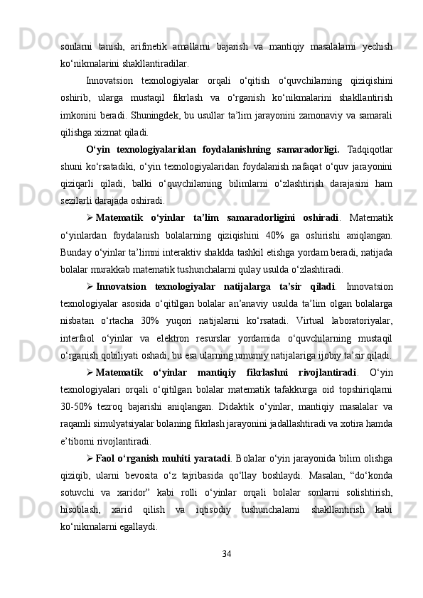 sonlarni   tanish,   arifmetik   amallarni   bajarish   va   mantiqiy   masalalarni   yechish
ko‘nikmalarini shakllantiradilar.
Innovatsion   texnologiyalar   orqali   o‘qitish   o‘quvchilarning   qiziqishini
oshirib,   ularga   mustaqil   fikrlash   va   o‘rganish   ko‘nikmalarini   shakllantirish
imkonini  beradi. Shuningdek, bu usullar  ta’lim  jarayonini  zamonaviy va samarali
qilishga xizmat qiladi.
O‘yin   texnologiyalaridan   foydalanishning   samaradorligi.   Tadqiqotlar
shuni   ko‘rsatadiki,   o‘yin   texnologiyalaridan   foydalanish   nafaqat   o‘quv   jarayonini
qiziqarli   qiladi,   balki   o‘quvchilarning   bilimlarni   o‘zlashtirish   darajasini   ham
sezilarli darajada oshiradi.
 Matematik   o‘yinlar   ta’lim   samaradorligini   oshiradi .   Matematik
o‘yinlardan   foydalanish   bolalarning   qiziqishini   40%   ga   oshirishi   aniqlangan.
Bunday o‘yinlar ta’limni interaktiv shaklda tashkil etishga yordam beradi, natijada
bolalar murakkab matematik tushunchalarni qulay usulda o‘zlashtiradi.
 Innovatsion   texnologiyalar   natijalarga   ta’sir   qiladi .   Innovatsion
texnologiyalar   asosida   o‘qitilgan   bolalar   an’anaviy   usulda   ta’lim   olgan   bolalarga
nisbatan   o‘rtacha   30%   yuqori   natijalarni   ko‘rsatadi.   Virtual   laboratoriyalar,
interfaol   o‘yinlar   va   elektron   resurslar   yordamida   o‘quvchilarning   mustaqil
o‘rganish qobiliyati oshadi, bu esa ularning umumiy natijalariga ijobiy ta’sir qiladi.
 Matematik   o‘yinlar   mantiqiy   fikrlashni   rivojlantiradi .   O‘yin
texnologiyalari   orqali   o‘qitilgan   bolalar   matematik   tafakkurga   oid   topshiriqlarni
30-50%   tezroq   bajarishi   aniqlangan.   Didaktik   o‘yinlar,   mantiqiy   masalalar   va
raqamli simulyatsiyalar bolaning fikrlash jarayonini jadallashtiradi va xotira hamda
e’tiborni rivojlantiradi.
 Faol   o‘rganish   muhiti   yaratadi .   Bolalar   o‘yin   jarayonida   bilim   olishga
qiziqib,   ularni   bevosita   o‘z   tajribasida   qo‘llay   boshlaydi.   Masalan,   “do‘konda
sotuvchi   va   xaridor”   kabi   rolli   o‘yinlar   orqali   bolalar   sonlarni   solishtirish,
hisoblash,   xarid   qilish   va   iqtisodiy   tushunchalarni   shakllantirish   kabi
ko‘nikmalarni egallaydi.
34 