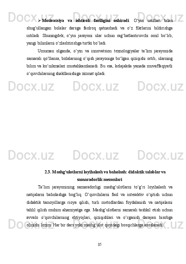  Motivatsiya   va   ishtirok   faolligini   oshiradi .   O‘yin   usullari   bilan
shug‘ullangan   bolalar   darsga   faolroq   qatnashadi   va   o‘z   fikrlarini   bildirishga
intiladi.   Shuningdek,   o‘yin   jarayoni   ular   uchun   rag‘batlantiruvchi   omil   bo‘lib,
yangi bilimlarni o‘zlashtirishga turtki bo‘ladi.
Umuman   olganda,   o‘yin   va   innovatsion   texnologiyalar   ta’lim   jarayonida
samarali  qo‘llansa,  bolalarning  o‘qish  jarayoniga  bo‘lgan   qiziqishi   ortib,  ularning
bilim va ko‘nikmalari mustahkamlanadi. Bu esa, kelajakda yanada muvaffaqiyatli
o‘quvchilarning shakllanishiga xizmat qiladi.
2.3.   Mashg‘ulotlarni loyihalash va baholash: didaktik talablar va
samaradorlik mezonlari
Ta’lim   jarayonining   samaradorligi   mashg‘ulotlarni   to‘g‘ri   loyihalash   va
natijalarni   baholashga   bog‘liq.   O‘quvchilarni   faol   va   interaktiv   o‘qitish   uchun
didaktik   tamoyillarga   rioya   qilish,   turli   metodlardan   foydalanish   va   natijalarni
tahlil   qilish   muhim   ahamiyatga  ega.  Mashg‘ulotlarni   samarali   tashkil  etish   uchun
avvalo   o‘quvchilarning   ehtiyojlari,   qiziqishlari   va   o‘rganish   darajasi   hisobga
olinishi lozim. Har bir dars yoki mashg‘ulot quyidagi bosqichlarga asoslanadi:
35 