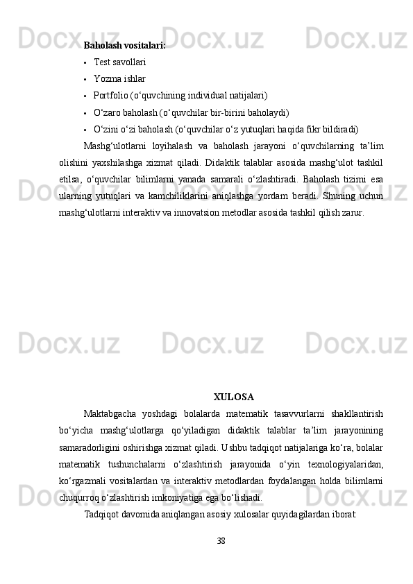 Baholash vositalari:
 Test savollari
 Yozma ishlar
 Portfolio (o‘quvchining individual natijalari)
 O‘zaro baholash (o‘quvchilar bir-birini baholaydi)
 O‘zini o‘zi baholash (o‘quvchilar o‘z yutuqlari haqida fikr bildiradi)
Mashg‘ulotlarni   loyihalash   va   baholash   jarayoni   o‘quvchilarning   ta’lim
olishini   yaxshilashga   xizmat   qiladi.   Didaktik   talablar   asosida   mashg‘ulot   tashkil
etilsa,   o‘quvchilar   bilimlarni   yanada   samarali   o‘zlashtiradi.   Baholash   tizimi   esa
ularning   yutuqlari   va   kamchiliklarini   aniqlashga   yordam   beradi.   Shuning   uchun
mashg‘ulotlarni interaktiv va innovatsion metodlar asosida tashkil qilish zarur.
XULOSA
Maktabgacha   yoshdagi   bolalarda   matematik   tasavvurlarni   shakllantirish
bo‘yicha   mashg‘ulotlarga   qo‘yiladigan   didaktik   talablar   ta’lim   jarayonining
samaradorligini oshirishga xizmat qiladi. Ushbu tadqiqot natijalariga ko‘ra, bolalar
matematik   tushunchalarni   o‘zlashtirish   jarayonida   o‘yin   texnologiyalaridan,
ko‘rgazmali   vositalardan   va   interaktiv   metodlardan   foydalangan   holda   bilimlarni
chuqurroq o‘zlashtirish imkoniyatiga ega bo‘lishadi.
Tadqiqot davomida aniqlangan asosiy xulosalar quyidagilardan iborat:
38 