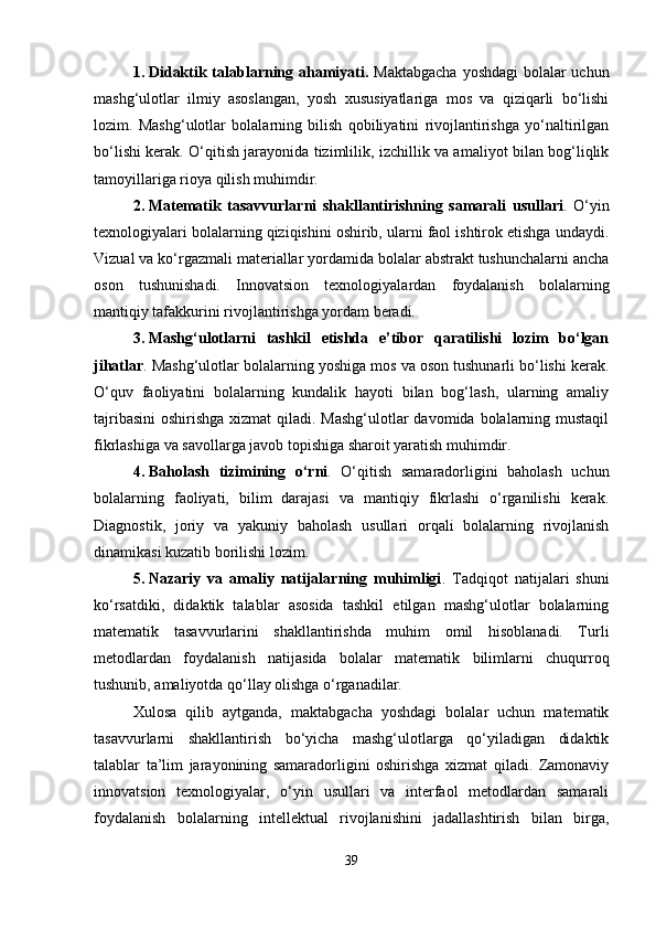 1. Didaktik talablarning ahamiyati.   Maktabgacha  yoshdagi  bolalar  uchun
mashg‘ulotlar   ilmiy   asoslangan,   yosh   xususiyatlariga   mos   va   qiziqarli   bo‘lishi
lozim.   Mashg‘ulotlar   bolalarning   bilish   qobiliyatini   rivojlantirishga   yo‘naltirilgan
bo‘lishi kerak. O‘qitish jarayonida tizimlilik, izchillik va amaliyot bilan bog‘liqlik
tamoyillariga rioya qilish muhimdir.
2. Matematik   tasavvurlarni   shakllantirishning   samarali   usullari .   O‘yin
texnologiyalari bolalarning qiziqishini oshirib, ularni faol ishtirok etishga undaydi.
Vizual va ko‘rgazmali materiallar yordamida bolalar abstrakt tushunchalarni ancha
oson   tushunishadi.   Innovatsion   texnologiyalardan   foydalanish   bolalarning
mantiqiy tafakkurini rivojlantirishga yordam beradi.
3. Mashg‘ulotlarni   tashkil   etishda   e’tibor   qaratilishi   lozim   bo‘lgan
jihatlar . Mashg‘ulotlar bolalarning yoshiga mos va oson tushunarli bo‘lishi kerak.
O‘quv   faoliyatini   bolalarning   kundalik   hayoti   bilan   bog‘lash,   ularning   amaliy
tajribasini  oshirishga xizmat  qiladi. Mashg‘ulotlar  davomida bolalarning mustaqil
fikrlashiga va savollarga javob topishiga sharoit yaratish muhimdir.
4. Baholash   tizimining   o‘rni .   O‘qitish   samaradorligini   baholash   uchun
bolalarning   faoliyati,   bilim   darajasi   va   mantiqiy   fikrlashi   o‘rganilishi   kerak.
Diagnostik,   joriy   va   yakuniy   baholash   usullari   orqali   bolalarning   rivojlanish
dinamikasi kuzatib borilishi lozim.
5. Nazariy   va   amaliy   natijalarning   muhimligi .   Tadqiqot   natijalari   shuni
ko‘rsatdiki,   didaktik   talablar   asosida   tashkil   etilgan   mashg‘ulotlar   bolalarning
matematik   tasavvurlarini   shakllantirishda   muhim   omil   hisoblanadi.   Turli
metodlardan   foydalanish   natijasida   bolalar   matematik   bilimlarni   chuqurroq
tushunib, amaliyotda qo‘llay olishga o‘rganadilar.
Xulosa   qilib   aytganda,   maktabgacha   yoshdagi   bolalar   uchun   matematik
tasavvurlarni   shakllantirish   bo‘yicha   mashg‘ulotlarga   qo‘yiladigan   didaktik
talablar   ta’lim   jarayonining   samaradorligini   oshirishga   xizmat   qiladi.   Zamonaviy
innovatsion   texnologiyalar,   o‘yin   usullari   va   interfaol   metodlardan   samarali
foydalanish   bolalarning   intellektual   rivojlanishini   jadallashtirish   bilan   birga,
39 