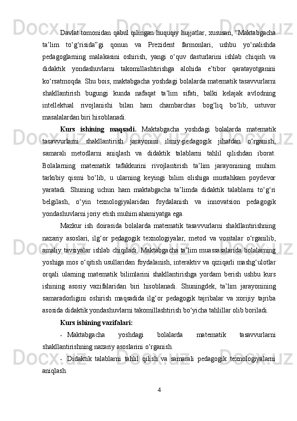 Davlat tomonidan qabul qilingan huquqiy hujjatlar, xususan, “Maktabgacha
ta’lim   to‘g‘risida”gi   qonun   va   Prezident   farmonlari,   ushbu   yo‘nalishda
pedagoglarning   malakasini   oshirish,   yangi   o‘quv   dasturlarini   ishlab   chiqish   va
didaktik   yondashuvlarni   takomillashtirishga   alohida   e’tibor   qaratayotganini
ko‘rsatmoqda. Shu bois, maktabgacha yoshdagi bolalarda matematik tasavvurlarni
shakllantirish   bugungi   kunda   nafaqat   ta’lim   sifati,   balki   kelajak   avlodning
intellektual   rivojlanishi   bilan   ham   chambarchas   bog‘liq   bo‘lib,   ustuvor
masalalardan biri hisoblanadi.
Kurs   ishining   maqsadi.   Maktabgacha   yoshdagi   bolalarda   matematik
tasavvurlarni   shakllantirish   jarayonini   ilmiy-pedagogik   jihatdan   o‘rganish,
samarali   metodlarni   aniqlash   va   didaktik   talablarni   tahlil   qilishdan   iborat.
Bolalarning   matematik   tafakkurini   rivojlantirish   ta’lim   jarayonining   muhim
tarkibiy   qismi   bo‘lib,   u   ularning   keyingi   bilim   olishiga   mustahkam   poydevor
yaratadi.   Shuning   uchun   ham   maktabgacha   ta’limda   didaktik   talablarni   to‘g‘ri
belgilash,   o‘yin   texnologiyalaridan   foydalanish   va   innovatsion   pedagogik
yondashuvlarni joriy etish muhim ahamiyatga ega.
Mazkur   ish   doirasida   bolalarda   matematik   tasavvurlarni   shakllantirishning
nazariy   asoslari,   ilg‘or   pedagogik   texnologiyalar,   metod   va   vositalar   o‘rganilib,
amaliy tavsiyalar ishlab chiqiladi. Maktabgacha ta’lim muassasalarida bolalarning
yoshiga mos o‘qitish usullaridan foydalanish, interaktiv va qiziqarli mashg‘ulotlar
orqali   ularning   matematik   bilimlarini   shakllantirishga   yordam   berish   ushbu   kurs
ishining   asosiy   vazifalaridan   biri   hisoblanadi.   Shuningdek,   ta’lim   jarayonining
samaradorligini   oshirish   maqsadida   ilg‘or   pedagogik   tajribalar   va   xorijiy   tajriba
asosida didaktik yondashuvlarni takomillashtirish bo‘yicha tahlillar olib boriladi.
Kurs ishining vazifalari:
 Maktabgacha   yoshdagi   bolalarda   matematik   tasavvurlarni
shakllantirishning nazariy asoslarini o‘rganish.
 Didaktik   talablarni   tahlil   qilish   va   samarali   pedagogik   texnologiyalarni
aniqlash.
4 