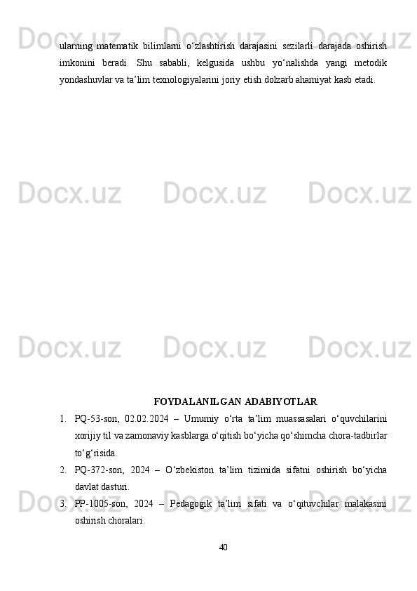 ularning   matematik   bilimlarni   o‘zlashtirish   darajasini   sezilarli   darajada   oshirish
imkonini   beradi.   Shu   sababli,   kelgusida   ushbu   yo‘nalishda   yangi   metodik
yondashuvlar va ta’lim texnologiyalarini joriy etish dolzarb ahamiyat kasb etadi.
FOYDALANILGAN ADABIYOTLAR
1. PQ-53-son,   02.02.2024   –   Umumiy   o‘rta   ta’lim   muassasalari   o‘quvchilarini
xorijiy til va zamonaviy kasblarga o‘qitish bo‘yicha qo‘shimcha chora-tadbirlar
to‘g‘risida.
2. PQ-372-son,   2024   –   O‘zbekiston   ta’lim   tizimida   sifatni   oshirish   bo‘yicha
davlat dasturi.
3. PP-1005-son,   2024   –   Pedagogik   ta’lim   sifati   va   o‘qituvchilar   malakasini
oshirish choralari.
40 