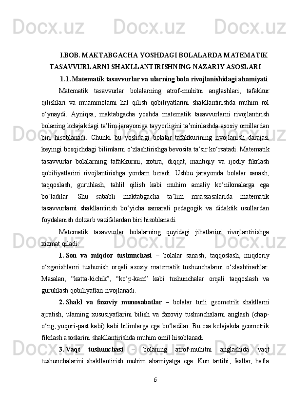 I.BOB. MAKTABGACHA YOSHDAGI BOLALARDA MATEMATIK
TASAVVURLARNI SHAKLLANTIRISHNING NAZARIY ASOSLARI
1.1.   Matematik tasavvurlar va ularning bola rivojlanishidagi ahamiyati
Matematik   tasavvurlar   bolalarning   atrof-muhitni   anglashlari,   tafakkur
qilishlari   va   muammolarni   hal   qilish   qobiliyatlarini   shakllantirishda   muhim   rol
o‘ynaydi.   Ayniqsa,   maktabgacha   yoshda   matematik   tasavvurlarni   rivojlantirish
bolaning kelajakdagi ta’lim jarayoniga tayyorligini ta’minlashda asosiy omillardan
biri   hisoblanadi.   Chunki   bu   yoshdagi   bolalar   tafakkurining   rivojlanish   darajasi
keyingi bosqichdagi bilimlarni o‘zlashtirishga bevosita ta’sir ko‘rsatadi. Matematik
tasavvurlar   bolalarning   tafakkurini,   xotira,   diqqat,   mantiqiy   va   ijodiy   fikrlash
qobiliyatlarini   rivojlantirishga   yordam   beradi.   Ushbu   jarayonda   bolalar   sanash,
taqqoslash,   guruhlash,   tahlil   qilish   kabi   muhim   amaliy   ko‘nikmalarga   ega
bo‘ladilar.   Shu   sababli   maktabgacha   ta’lim   muassasalarida   matematik
tasavvurlarni   shakllantirish   bo‘yicha   samarali   pedagogik   va   didaktik   usullardan
foydalanish dolzarb vazifalardan biri hisoblanadi.
Matematik   tasavvurlar   bolalarning   quyidagi   jihatlarini   rivojlantirishga
xizmat qiladi:
1. Son   va   miqdor   tushunchasi   –   bolalar   sanash,   taqqoslash,   miqdoriy
o‘zgarishlarni   tushunish   orqali   asosiy   matematik   tushunchalarni   o‘zlashtiradilar.
Masalan,   “katta-kichik”,   “ko‘p-kam”   kabi   tushunchalar   orqali   taqqoslash   va
guruhlash qobiliyatlari rivojlanadi.
2. Shakl   va   fazoviy   munosabatlar   –   bolalar   turli   geometrik   shakllarni
ajratish,   ularning   xususiyatlarini   bilish   va   fazoviy   tushunchalarni   anglash   (chap-
o‘ng, yuqori-past kabi) kabi bilimlarga ega bo‘ladilar. Bu esa kelajakda geometrik
fikrlash asoslarini shakllantirishda muhim omil hisoblanadi.
3. Vaqt   tushunchasi   –   bolaning   atrof-muhitni   anglashida   vaqt
tushunchalarini   shakllantirish   muhim   ahamiyatga   ega.   Kun   tartibi,   fasllar,   hafta
6 