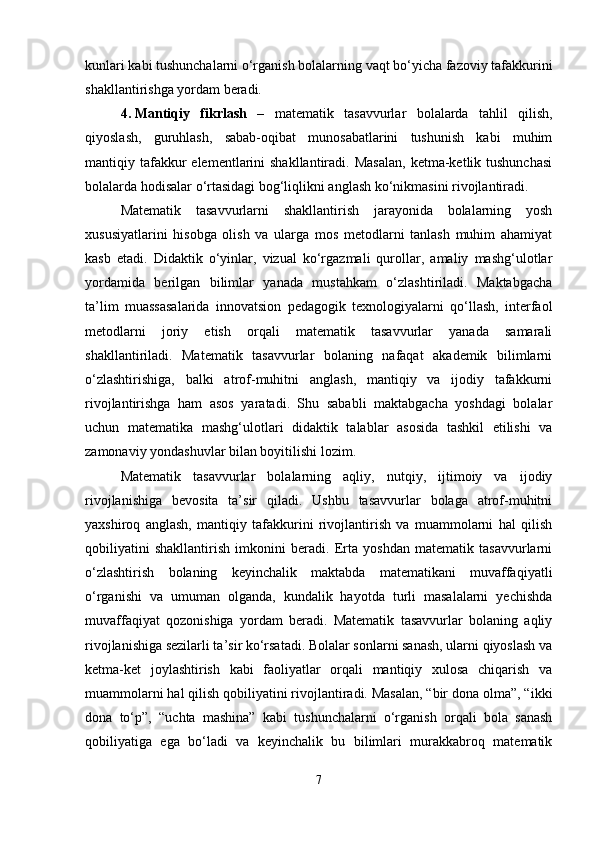 kunlari kabi tushunchalarni o‘rganish bolalarning vaqt bo‘yicha fazoviy tafakkurini
shakllantirishga yordam beradi.
4. Mantiqiy   fikrlash   –   matematik   tasavvurlar   bolalarda   tahlil   qilish,
qiyoslash,   guruhlash,   sabab-oqibat   munosabatlarini   tushunish   kabi   muhim
mantiqiy tafakkur  elementlarini  shakllantiradi.  Masalan,   ketma-ketlik tushunchasi
bolalarda hodisalar o‘rtasidagi bog‘liqlikni anglash ko‘nikmasini rivojlantiradi.
Matematik   tasavvurlarni   shakllantirish   jarayonida   bolalarning   yosh
xususiyatlarini   hisobga   olish   va   ularga   mos   metodlarni   tanlash   muhim   ahamiyat
kasb   etadi.   Didaktik   o‘yinlar,   vizual   ko‘rgazmali   qurollar,   amaliy   mashg‘ulotlar
yordamida   berilgan   bilimlar   yanada   mustahkam   o‘zlashtiriladi.   Maktabgacha
ta’lim   muassasalarida   innovatsion   pedagogik   texnologiyalarni   qo‘llash,   interfaol
metodlarni   joriy   etish   orqali   matematik   tasavvurlar   yanada   samarali
shakllantiriladi.   Matematik   tasavvurlar   bolaning   nafaqat   akademik   bilimlarni
o‘zlashtirishiga,   balki   atrof-muhitni   anglash,   mantiqiy   va   ijodiy   tafakkurni
rivojlantirishga   ham   asos   yaratadi.   Shu   sababli   maktabgacha   yoshdagi   bolalar
uchun   matematika   mashg‘ulotlari   didaktik   talablar   asosida   tashkil   etilishi   va
zamonaviy yondashuvlar bilan boyitilishi lozim.
Matematik   tasavvurlar   bolalarning   aqliy,   nutqiy,   ijtimoiy   va   ijodiy
rivojlanishiga   bevosita   ta’sir   qiladi.   Ushbu   tasavvurlar   bolaga   atrof-muhitni
yaxshiroq   anglash,   mantiqiy   tafakkurini   rivojlantirish   va   muammolarni   hal   qilish
qobiliyatini   shakllantirish   imkonini   beradi.   Erta   yoshdan   matematik   tasavvurlarni
o‘zlashtirish   bolaning   keyinchalik   maktabda   matematikani   muvaffaqiyatli
o‘rganishi   va   umuman   olganda,   kundalik   hayotda   turli   masalalarni   yechishda
muvaffaqiyat   qozonishiga   yordam   beradi.   Matematik   tasavvurlar   bolaning   aqliy
rivojlanishiga sezilarli ta’sir ko‘rsatadi. Bolalar sonlarni sanash, ularni qiyoslash va
ketma-ket   joylashtirish   kabi   faoliyatlar   orqali   mantiqiy   xulosa   chiqarish   va
muammolarni hal qilish qobiliyatini rivojlantiradi. Masalan, “bir dona olma”, “ikki
dona   to‘p”,   “uchta   mashina”   kabi   tushunchalarni   o‘rganish   orqali   bola   sanash
qobiliyatiga   ega   bo‘ladi   va   keyinchalik   bu   bilimlari   murakkabroq   matematik
7 