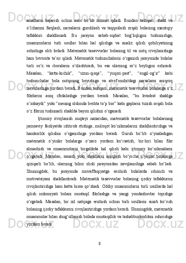 amallarni   bajarish   uchun   asos   bo‘lib   xizmat   qiladi.   Bundan   tashqari,   shakl   va
o‘lchamni   farqlash,   narsalarni   guruhlash   va   taqqoslash   orqali   bolaning   mantiqiy
tafakkuri   shakllanadi.   Bu   jarayon   sabab-oqibat   bog‘liqligini   tushunishga,
muammolarni   turli   usullar   bilan   hal   qilishga   va   analiz   qilish   qobiliyatining
oshishiga   olib   keladi.   Matematik   tasavvurlar   bolaning   til   va   nutq   rivojlanishiga
ham bevosita  ta’sir  qiladi. Matematik tushunchalarni  o‘rganish jarayonida bolalar
turli   so‘z   va   iboralarni   o‘zlashtiradi,   bu   esa   ularning   so‘z   boyligini   oshiradi.
Masalan,   “katta-kichik”,   “uzun-qisqa”,   “yuqori-past”,   “engil-og‘ir”   kabi
tushunchalar   bola   nutqining   boyishiga   va   atrof-muhitdagi   narsalarni   aniqroq
tasvirlashiga yordam beradi. Bundan tashqari, matematik tasavvurlar bolalarga o‘z
fikrlarini   aniq   ifodalashga   yordam   beradi.   Masalan,   “bu   kvadrat   shaklga
o‘xshaydi” yoki “mening oldimda beshta to‘p bor” kabi gaplarni tuzish orqali bola
o‘z fikrini tushunarli shaklda bayon qilishni o‘rganadi.
Ijtimoiy   rivojlanish   nuqtayi   nazaridan,   matematik   tasavvurlar   bolalarning
jamoaviy   faoliyatda   ishtirok   etishiga,   muloqot   ko‘nikmalarini   shakllantirishga   va
hamkorlik   qilishni   o‘rganishiga   yordam   beradi.   Guruh   bo‘lib   o‘ynaladigan
matematik   o‘yinlar   bolalarga   o‘zaro   yordam   ko‘rsatish,   bir-biri   bilan   fikr
almashish   va   muammolarni   birgalikda   hal   qilish   kabi   ijtimoiy   ko‘nikmalarni
o‘rgatadi.   Masalan,   sanash   yoki   shakllarni   aniqlash   bo‘yicha   o‘yinlar   bolalarga
qiziqarli   bo‘lib,   ularning   bilim   olish   jarayonidan   zavqlanishiga   sabab   bo‘ladi.
Shuningdek,   bu   jarayonda   muvaffaqiyatga   erishish   bolalarda   ishonch   va
motivatsiyani   shakllantiradi.   Matematik   tasavvurlar   bolaning   ijodiy   tafakkurini
rivojlantirishga   ham   katta   hissa   qo‘shadi.   Oddiy   muammolarni   turli   usullarda   hal
qilish   imkoniyati   bolani   mustaqil   fikrlashga   va   yangi   yondashuvlar   topishga
o‘rgatadi.   Masalan,   bir   xil   natijaga   erishish   uchun   turli   usullarni   sinab   ko‘rish
bolaning ijodiy tafakkurini rivojlantirishga yordam beradi. Shuningdek, matematik
muammolar bilan shug‘ullanish bolada mustaqillik va tashabbuskorlikni oshirishga
yordam beradi.
8 