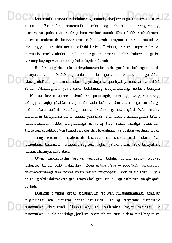 Matematik tasavvurlar bolalarning umumiy rivojlanishiga ko‘p qirrali ta’sir
ko‘rsatadi.   Bu   nafaqat   matematik   bilimlarni   egallash,   balki   bolaning   nutqiy,
ijtimoiy   va   ijodiy   rivojlanishiga   ham   yordam   beradi.   Shu   sababli,   maktabgacha
ta’limda   matematik   tasavvurlarni   shakllantirish   jarayoni   samarali   metod   va
texnologiyalar   asosida   tashkil   etilishi   lozim.   O‘yinlar,   qiziqarli   topshiriqlar   va
interaktiv   mashg‘ulotlar   orqali   bolalarga   matematik   tushunchalarni   o‘rgatish
ularning keyingi rivojlanishiga katta foyda keltiradi.
Bolalar   bog‘chalarida   tarbiyalanuvchilar   uch   guruhga   bo‘lingan   holda
tarbiyalanadilar:   kichik   guruhlar,   o‘rta   guruhlar   va   katta   guruhlar.
Mashg‘ulotlarning   mazmuni   ularning   yoshiga   va   qobiliyatiga   mos   tarzda   tashkil
etiladi.   Maktabgacha   yosh   davri   bolalarning   rivojlanishidagi   muhim   bosqich
bo‘lib,   bu   davrda   ularning   fiziologik,   psixologik,   jismoniy,   ruhiy,   ma’naviy,
axloqiy   va   aqliy   jihatdan   rivojlanishi   sodir   bo‘ladi.   Shu   bilan   birga,   insonlarga
mehr-oqibatli   bo‘lish,   kattalarga   hurmat,   kichiklarga   izzat   qilish   kabi   insoniy
fazilatlarni   tarbiyalash   uchun   zamin   yaratiladi.   Shu   sababli   maktabgacha   ta’lim
muassasalarida   ushbu   maqsadlarga   muvofiq   turli   ishlar   amalga   oshiriladi.
Jumladan, didaktik o‘yin texnologiyalaridan foydalanish va boshqa vositalar orqali
bolalarning   elementar   matematik   tasavvurlarini   shakllantirish,   ularni   har
tomonlama   barkamol,   jismonan   sog‘lom,   aqlan   yetuk,   ruhan   tetik   tarbiyalash
muhim ahamiyat kasb etadi.
O‘yin   maktabgacha   tarbiya   yoshidagi   bolalar   uchun   asosiy   faoliyat
turlaridan   biridir.   K.D.   Ushinskiy:   “Bola   uchun   o‘yin   —   voqelikdir,   binobarin,
tevarak-atrofdagi   voqelikdan   ko‘ra   ancha   qiziqroqdir” ,   deb   ta’kidlagan.   O‘yin
bolaning o‘zi ishtirok etadigan jarayon bo‘lgani uchun unga tushunarli va qiziqarli
bo‘ladi.
Didaktik   o‘yinlar   orqali   bolalarning   faoliyati   mustahkamlanib,   shakllar
to‘g‘risidagi   ma’lumotlarni   berish   natijasida   ularning   elementar   matematik
tasavvurlari   rivojlanadi.   Ushbu   o‘yinlar   bolalarning   hayot   haqidagi   ilk
tasavvurlarini shakllantirishga, jonli va jonsiz tabiatni tushunishga, turli buyum va
9 