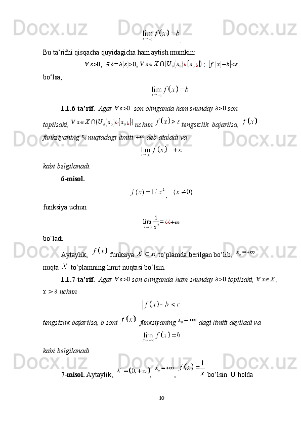 .
Bu ta’rifni qisqacha quyidagicha ham aytish mumkin:∀	ε>0
,    ∃ δ = δ	( ε) > 0
,   ∀ x ∈ X ∩ ( U
δ	( x
0	) ¿ { x
0 ¿ } )
  :  	| f	( x	) − b	| < ε
bo‘lsa,
.
1.1.6-ta’rif.     Agar  	
∀	ε>0     son olinganda ham shunday  	δ>0   son 
topilsaki,   ∀ x ∈ X ∩ ( U
δ	
( x
0	) ¿ { x
0 ¿ } )
 uchun  tengsizlik  bajarilsa, 
funksiyaning  	
x0   nuqtadagi limiti   +	∞   deb ataladi va
kabi belgilanadi.
6-misol.
,   
funksiya uchun
limx→0
1
x2=	¿¿
+	∞
bo‘ladi.
Aytaylik,      funksiya     to‘plamda berilgan bo‘lib,   	
xo=+∞  
nuqta     to‘plamning limit nuqtasi bo‘lsin.
1.1.7-ta’rif.     Agar   ∀ ε > 0
  son olinganda ham shunday  	
δ>0   topilsaki,   ∀ x ∈ X ,
 
x > 	
δ   uchun
tengsizlik bajarilsa,   b   soni     funksiyaning  	
x0=+∞   dagi limiti   deyiladi va
kabi belgilanadi.
7-misol.   Aytaylik,   ,    x
o = + ∞
,     bo‘lsin.   U   holda
10 