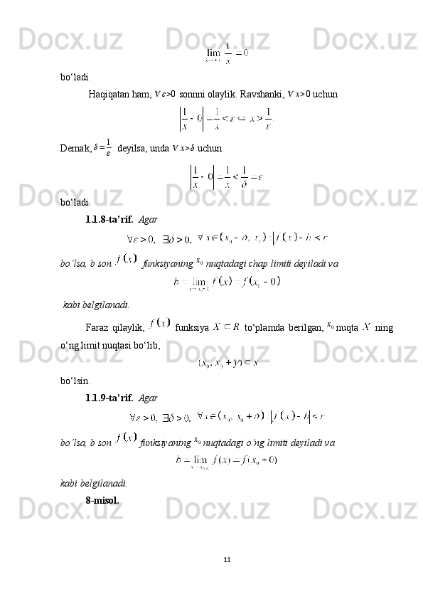 bo‘ladi.
  Haqiqatan ham,  ∀	ε>0   sonnni olaylik. Ravshanki,  	∀	x>0   uchun
Demak,   δ = 1
ε    deyilsa, unda  	
∀	x>δ  uchun
bo‘ladi.
1.1.8-ta’rif.     Agar
       
bo‘lsa,   b   son      funksiyaning   x
0
  nuqtadagi chap limiti   deyiladi va
  kabi belgilanadi.
Faraz   qilaylik,     funksiya     to‘plamda   berilgan,   x
0
  nuqta     ning
o‘ng limit nuqtasi bo‘lib,
bo‘lsin.
1.1.9-ta’rif.     Agar
   
bo‘lsa,   b   son    funksiyaning  
x0   nuqtadagi o‘ng limiti deyiladi va
kabi belgilanadi.
8-misol.
11 