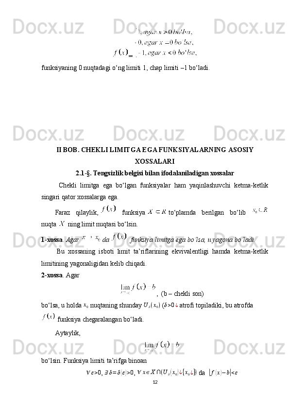 = 
funksiyaning 0 nuqtadagi o‘ng limiti 1, chap limiti –1 bo‘ladi.
II BOB. CHEKLI LIMITGA EGA FUNKSIYALARNING ASOSIY
XOSSALARI
  2.1 - § . Tengsizlik belgisi bilan ifodalaniladigan xossalar
Chekli   limitga   ega   bo‘lgan   funksiyalar   ham   yaqinlashuvchi   ketma-ketlik
singari qator xossalarga ega.
Faraz   qilaylik,     funksiya     to‘plamda   berilgan   bo‘lib  
nuqta     ning limit nuqtasi bo‘lsin.
1-xossa .   Agar     da      funksiya limitga ega bo‘lsa, u yagona bo‘ladi.
  Bu   xossaning   isboti   limit   ta’riflarining   ekvivalentligi   hamda   ketma-ketlik
limitining yagonaligidan kelib chiqadi.
2-xossa .   Agar
,  (b   – chekli son)
bo‘lsa, u holda  x0   nuqtaning shunday  	U	δ(x0)   (	δ>0¿   atrofi topiladiki, bu atrofda
  funksiya chegaralangan bo‘ladi.
Aytaylik,
bo‘lsin. Funksiya limiti ta’rifga binoan	
∀	ε>0
,   ∃ δ = δ	( ε) > 0
,  	∀	x∈X	∩(U	δ(x0)¿{x0¿})   da   	| f	( x	) − b	| < ε
12 
