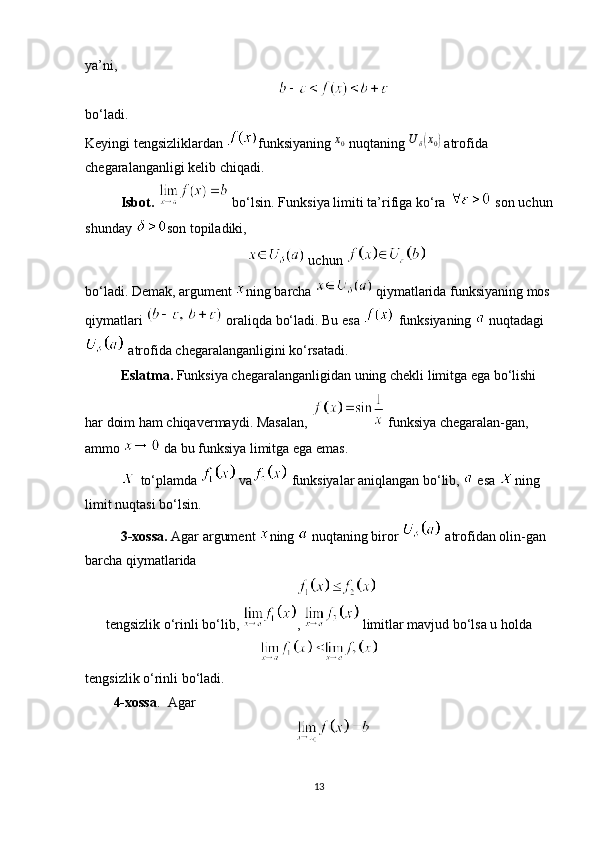 ya’ni,
bo‘ladi. 
Keyingi tengsizliklardan  funksiyaning  x
0
 nuqtaning  U
δ( x
0	)
 atrofida 
chegaralanganligi kelib chiqadi.
Isbot.    bo‘lsin. Funksiya limiti ta’rifiga ko‘ra   son uchun
shunday  son topiladiki,
 uchun 
bo‘ladi. Demak, argument  ning barcha   qiymatlarida funksiyaning mos
qiymatlari   oraliqda bo‘ladi. Bu esa   funksiyaning   nuqtadagi
 atrofida chegaralanganligini ko‘rsatadi.
Eslatma.  Funksiya chegaralanganligidan uning chekli limitga ega bo‘lishi 
har doim ham chiqavermaydi.  Masalan,   funksiya chegaralan-gan, 
ammo   da bu funksiya limitga ega emas.
 to‘plamda   va  funksiyalar aniqlangan bo‘lib,   esa  ning 
limit nuqtasi bo‘lsin.
3-xossa.  Agar   argument  ning   nuqtaning biror   atrofidan olin-gan 
barcha qiymatlarida
tengsizlik o‘rinli bo‘lib,  ,   limitlar mavjud bo‘lsa u holda
tengsizlik o‘rinli bo‘ladi.
4-xossa .     Agar
13 