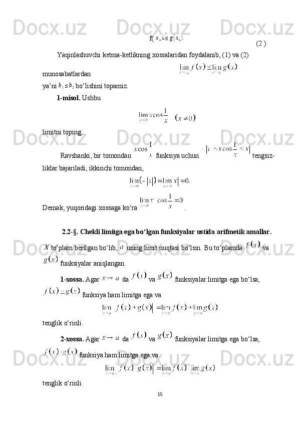 f( xn¿≤g(xn).  
(2 )
Yaqinlashuvchi ketma-ketlikning xossalaridan foydalanib, (1) va (2) 
munosabatlardan                                                   
ya’ni  	
b1≤b2   bo‘lishini topamiz.
1-misol.   Ushbu 
   
limitni toping.
Ravshanki, bir tomondan   funksiya uchun   tengsiz-
liklar bajariladi, ikkinchi tomondan,
Demak, yuqoridagi xossaga ko‘ra  .
2.2- § . Chekli limitga ega bo‘lgan funksiyalar ustida arifmetik amallar.
to‘plam berilgan bo‘lib,   uning limit nuqtasi bo‘lsin. Bu to‘plamda   va
 funksiyalar aniqlangan.
1-xossa.  Agar   da   va   funksiyalar limitga ega bo‘lsa,
 funksiya ham limitga ega va
tenglik o‘rinli. 
  2-xossa.  Agar   da   va   funksiyalar limitga ega bo‘lsa,
 funksiya ham limitga ega va
tenglik o‘rinli.
15 