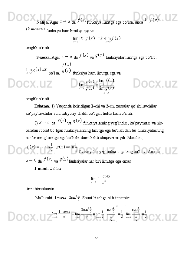 Natija.  Agar   da  funksiya limitga ega bo‘lsa, unda 
 funksiya ham limitga ega va 
tenglik o‘rinli.
3-xossa.  Agar   da   va   funksiyalar limitga ega bo‘lib,
 bo‘lsa,   funksiya ham limitga ega va
tenglik o‘rinli.
Eslatma.  1) Yuqorida kelritilgan  1- chi va  2- chi xossalar qo‘shiluvchilar, 
ko‘paytuvchilar soni ixtiyoriy chekli bo‘lgan holda ham o‘rinli.
2)   da   va   funksiyalarning yeg’indisi, ko‘paytmasi va nis-
batidan iborat bo‘lgan funksiyalarning limitga ega bo‘lishidan bu funksiyalarning 
har birining limitga ega bo‘lishi doim kelib chiqavermaydi. Masalan,
,   funksiyalar yeg’indisi 1 ga teng bo‘ladi. Ammo
 da   va  funksiyalar har biri limitga ega emas.
1-misol.   Ushbu
limit hisoblansin.
  Ma’lumki,   1 − cosx = 2 sin 2 x
2 . Shuni hisobga olib topamiz:
lim
x → 0 1 − cosx
x 2  = limx→0
2sin	2x
2	
x2	=limx→0
1
2∙
[
sin	x
2
x
2	]
2
=	1
2∙
[
limx→0
sin	x
2
x
2	]
=	1
2  . 
16 