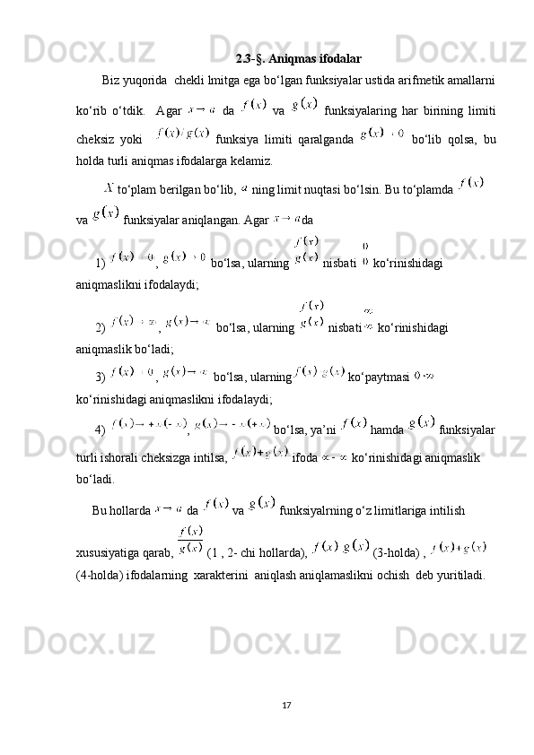 2.3- § . Aniqmas ifodalar
Biz yuqorida  chekli lmitga ega bo‘lgan funksiyalar ustida arifmetik amallarni
ko‘rib   o‘tdik.     Agar     da     va     funksiyalaring   har   birining   limiti
cheksiz   yoki       funksiya   limiti   qaralganda     bo‘lib   qolsa,   bu
holda turli aniqmas ifodalarga kelamiz.
to‘plam berilgan bo‘lib,   ning limit nuqtasi bo‘lsin. Bu to‘plamda   
va   funksiyalar aniqlangan. Agar  da
      1)  ,   bo‘lsa, ularning   nisbati   ko‘rinishidagi 
aniqmaslikni ifodalaydi;
      2)  ,   bo‘lsa, ularning   nisbati  ko‘rinishidagi 
aniqmaslik bo‘ladi;
      3)  ,   bo‘lsa, ularning  ko‘paytmasi 
ko‘rinishidagi aniqmaslikni ifodalaydi;
      4)  ,   bo‘lsa, ya’ni   hamda   funksiyalar
turli ishorali cheksizga intilsa,   ifoda   ko‘rinishidagi aniqmaslik 
bo‘ladi.
     Bu hollarda   da   va   funksiyalrning o‘z limitlariga intilish 
xususiyatiga qarab,   (1 , 2- chi hollarda),     (3-holda) ,   
(4-holda) ifodalarning  xarakterini  aniqlash aniqlamaslikni ochish  deb yuritiladi.
17 