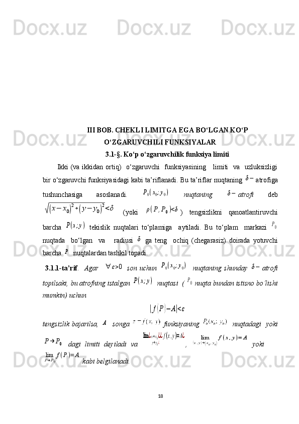 III BOB. CHEKLI LIMITGA EGA BO‘LGAN KO‘P
O‘ZGARUVCHILI FUNKSIYALAR
3.1- § . Ko‘p o‘zgaruvchilik funksiya limiti
Ikki  (va ikkidan ortiq)    o‘zgaruvchi   funksiyasining      limiti   va   uzluksizligi
bir o‘zgaruvchi funksiyasidagi kabi ta’riflanadi. Bu ta’riflar nuqtaning δ− atrofiga
tushunchasiga   asoslanadi.  	
P0(x0;y0)   nuqtaning  	δ− atrofi   deb	
√(x−	x0)
2+(y−	y0)
2<	δ
  (yoki  	ρ(P	,P0)<δ )   tengsizlikni   qanoatlantiruvchi
barcha  	
P(x;y)   tekislik   nuqtalari   to‘plamiga     aytiladi.   Bu   to‘plam     markazi  	P0
nuqtada     bo‘lgan     va       radiusi  	
δ   ga   teng     ochiq   (chegarasiz)   doirada   yotuvchi
barcha 	
P   nuqtalardan tashkil topadi. 
  3.1.1-ta’rif .     Agar    	
∀	ε>0   son   uchun  	P0(x0;y0)     nuqtaning   shunday  	δ− atrofi
topilsaki, bu atrofning istalgan 	
P(x;y)   nuqtasi  ( 	P0  nuqta bundan istisno bo‘lishi
mumkin) uchun	
|f(P)−	A|<ε
tengsizlik bajarilsa,  	
A    songa     funksiyaning      nuqtadagi   yoki	
P→	P0
  dagi   limiti   deyiladi   va  	
lim	¿x→x0¿	
y→y0¿
¿f(x,y)=A¿ ,  	lim	(x,y)→(x0,y0)
f(x,y)=	A   yoki    	
limP→P0
f(P)=	A
 kabi belgilanadi. 
18 