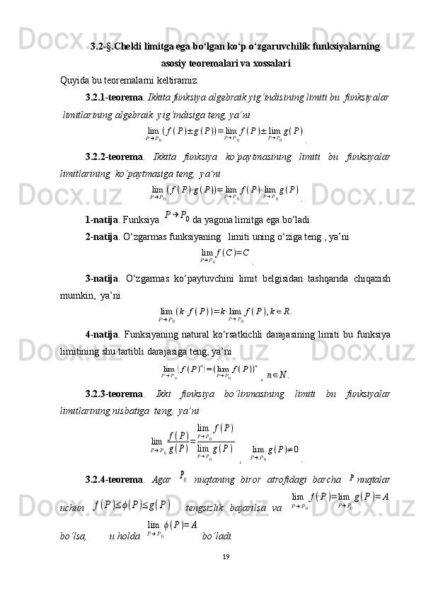 3.2 -§ .Chekli limitga ega bo‘lgan ko‘p o‘zgaruvchilik funksiyalarning
asosiy teoremalari va xossalari
Quyida bu teoremalarni keltiramiz.
  3.2.1-teorema .   Ikkita funksiya algebraik yig‘indisining limiti bu  funksiyalar
 limitlarining algebraik  yig‘indisiga teng, ya’ni                            limP→P0
(f(P)±	g(P))=	limP→P0
f(P)±	limP→P0
g(P)
.
3.2.2-teorema .   Ikkita   funksiya   ko‘paytmasining   limiti   bu   funksiyalar
limitlarining  ko‘paytmasiga teng,  ya’ni  	
limP→P0
(f(P)⋅g(P))=	limP→P0
f(P)⋅limP→P0
g(P)
.
1-natija . Funksiya 	
P→	P0 da yagona limitga ega bo‘ladi.
2-natija . O‘zgarmas funksiyaning   limiti uning o‘ziga teng , ya’ni   	
limP→P0
f(C	)=C
.
3-natija .   O‘zgarmas   ko‘paytuvchini   limit   belgisidan   tashqarida   chiqazish
mumkin,  ya’ni  	
limP→P0
(k⋅f(P))=	k⋅limP→P0
f(P	),k∈R.
4-natija .  Funksiyaning  natural   ko‘rsatkichli   darajasining   limiti  bu  funksiya
limitining shu tartibli darajasiga teng, ya’ni  	
limP→P0
(f(P)n)=(limP→P0
f(P))n
, 	
n∈N	.
3.2.3-teorema .   Ikki   funksiya   bo‘linmasining   limiti   bu   funksiyalar
limitlarining nisbatiga  teng,  ya’ni	
lim
P→P0
f(P)	
g(P)
=	
lim
P→P0
f(P)	
limP→P0
g(P	)
 ,  	limP→P0
g(P)≠	0 .
3.2.4-teorema .   Agar  	
P0   nuqtaning   biror   atrofidagi   barcha  	P nuqtalar
uchun  	
f(P)≤	ϕ(P)≤	g(P)     tengsizlik   bajarilsa   va  	
lim
P→P0
f(P	)=	lim
P→P0
g(P)=	A
bo‘lsa,         u holda  	
lim
P→P0
ϕ(P)=	A  bo‘ladi.
19 