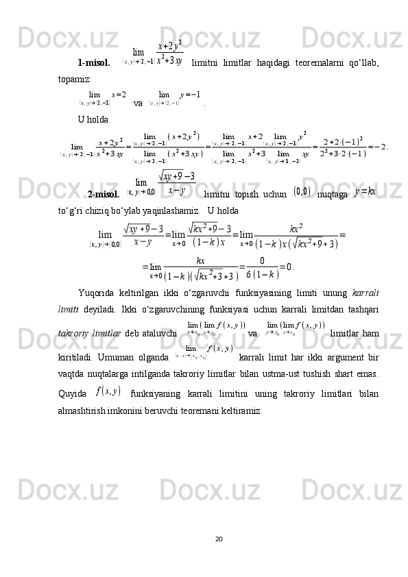1-misol.    lim	
(x,y)→(2,−1)
x+2y2	
x2+3xy   limitni   limitlar   haqidagi   teoremalarni   qo‘llab,
topamiz:	
lim	
(x,y)→(2,−1)
x=2
   va  	lim	
(x,y)→(2,−1)
y=−1 .
U holda	
lim	(x,y)→(2,−1)
x+2y2	
x2+3xy	=	
lim	(x,y)→(2,−1)(x+2y2)	
lim	(x,y)→(2,−1)(x2+3xy	)=	
lim	(x,y)→(2,−1)x+2	lim	(x,y)→(2,−1)y2	
lim	(x,y)→(2,−1)x2+3	lim	(x,y)→(1,−2)xy	=	2+2⋅(−	1)2	
22+3⋅2⋅(−	1)=−	2.
  2-misol.  	
lim	
(x,y)→(0,0	)
√xy	+9−	3	
x−	y   limitni   topish   uchun  	(0;0)   nuqtaga  	y=	kx
to‘g‘ri chiziq bo‘ylab yaqinlashamiz.   U holda	
lim	
(x,y)→(0,0	)
√xy	+9−	3	
x−	y	
=	lim
x→0
√kx	2+9−	3	
(1−	k)x	
=	lim
x→0	
kx	2	
(1−	k)x(√kx	2+9+3)
=	
=	lim
x→0	
kx	
(1−	k)(√kx	2+3+3)
=	0	
6(1−	k)
=	0.
Yuqorida   keltirilgan   ikki   o‘zgaruvchi   funksiyasining   limiti   unung   karrali
limiti   deyiladi.   Ikki   o‘zgaruvchining   funksiyasi   uchun   karrali   limitdan   tashqari
takroriy   limitlar   deb   ataluvchi    	
limx→x0
(limy→y0
f(x,y)) va    	limy→y0
(limx→x0
f(x,y))   limitlar   ham
kiritiladi.   Umuman   olganda  	
lim	(x,y)→(x0,y0)
f(x,y)   karrali   limit   har   ikki   argument   bir
vaqtda   nuqtalarga   intilganda   takroriy   limitlar   bilan   ustma-ust   tushish   shart   emas.
Quyida  	
f(x,y)   funksiyaning   karrali   limitini   uning   takroriy   limitlari   bilan
almashtirish imkonini beruvchi teoremani keltiramiz.
20 